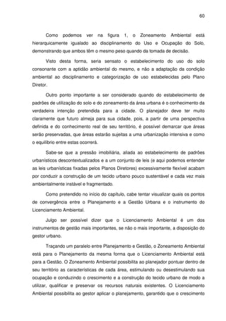 60



       Como      podemos    ver   na   figura   1,   o   Zoneamento   Ambiental   está
hierarquicamente igualado ao disciplinamento do Uso e Ocupação do Solo,
demonstrando que ambos têm o mesmo peso quando da tomada de decisão.

       Visto desta forma, seria sensato o estabelecimento do uso do solo
consonante com a aptidão ambiental do mesmo, e não a adaptação da condição
ambiental ao disciplinamento e categorização de uso estabelecidas pelo Plano
Diretor.

       Outro ponto importante a ser considerado quando do estabelecimento de
padrões de utilização do solo e do zoneamento da área urbana é o conhecimento da
verdadeira intenção pretendida para a cidade. O planejador deve ter muito
claramente que futuro almeja para sua cidade, pois, a partir de uma perspectiva
definida e do conhecimento real de seu território, é possível demarcar que áreas
serão preservadas, que áreas estarão sujeitas a uma urbanização intensiva e como
o equilíbrio entre estas ocorrerá.

       Sabe-se que a pressão imobiliária, aliada ao estabelecimento de padrões
urbanísticos descontextualizados e a um conjunto de leis (e aqui podemos entender
as leis urbanísticas fixadas pelos Planos Diretores) excessivamente flexível acabam
por conduzir a construção de um tecido urbano pouco sustentável e cada vez mais
ambientalmente instável e fragmentado.

       Como pretendido no início do capítulo, cabe tentar visualizar quais os pontos
de convergência entre o Planejamento e a Gestão Urbana e o instrumento do
Licenciamento Ambiental.

       Julgo ser possível dizer que o Licenciamento Ambiental é um dos
instrumentos de gestão mais importantes, se não o mais importante, a disposição do
gestor urbano.

       Traçando um paralelo entre Planejamento e Gestão, o Zoneamento Ambiental
está para o Planejamento da mesma forma que o Licenciamento Ambiental está
para a Gestão. O Zoneamento Ambiental possibilita ao planejador pontuar dentro de
seu território as características de cada área, estimulando ou desestimulando sua
ocupação e conduzindo o crescimento e a construção do tecido urbano de modo a
utilizar, qualificar e preservar os recursos naturais existentes. O Licenciamento
Ambiental possibilita ao gestor aplicar o planejamento, garantido que o crescimento
 