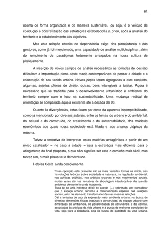 61



ocorra de forma organizada e de maneira sustentável, ou seja, é o veículo de
condução e concretização das estratégias estabelecidas a priori, após a análise do
território e o estabelecimento dos objetivos.

      Mas esta relação estreita de dependência exige dos planejadores e dos
gestores, como já foi mencionado, uma capacidade de análise multidisciplinar, além
do rompimento de paradigmas fortemente arraigados na nossa cultura de
planejamento.

      A inserção de novos campos de análise necessários as tomadas de decisão
dificultam a implantação plena deste modo contemporâneo de pensar a cidade e a
construção de seu tecido urbano. Novas peças foram agregadas a este conjunto,
algumas, sujeitos plenos de direito, outras, bens intangíveis a tutelar. Agora é
necessário que se trabalhe para o desenvolvimento urbanístico e ambiental do
território sempre com o foco na sustentabilidade. Uma mudança radical de
orientação se comparada àquela existente até a década de 90.

      Quanto às divergências, estas ficam por conta da aparente incompatibilidade,
como já mencionado por diversos autores, entre os temas do urbano e do ambiental,
do natural e do construído, do crescimento e da sustentabilidade, dos modelos
econômicos aos quais nossa sociedade está filiada e aos anseios utópicos da
mesma.

      Talvez a tentativa de interpretar estas matérias antagônicas a partir de um
único catalisador – no caso a cidade – seja a estratégia mais eficiente para o
atingimento do final proposto, o que não significa ser este o caminho mais fácil, mas
talvez sim, o mais plausível e democrático.

      Heloísa Costa ainda complementa:

                      “Essa oposição está presente sob as mais variadas formas na mídia, nas
                      formulações teóricas sobre sociedade e natureza, na regulação ambiental,
                      nas políticas públicas, nas práticas urbanas e nos movimentos sociais,
                      muitas vezes até nas tentativas de abordagem interdisciplinar da questão
                      ambiental dentro (e fora) da Academia.
                      Trata-se de uma hipótese difícil de aceitar [...], sobretudo, por considerar
                      que o espaço urbano constitui a materialização espacial das relações
                      sociais, além de elemento transformador dessas mesmas relações.
                      Daí a tentativa de uso da expressão meio ambiente urbano, na busca de
                      sintetizar dimensões físicas (naturais e construídas) do espaço urbano com
                      dimensões de ambiência, de possibilidades de convivência e de conflito,
                      associadas às práticas da vida urbana e à busca de melhores condições de
                      vida, seja para a cidadania, seja na busca de qualidade da vida urbana.
 