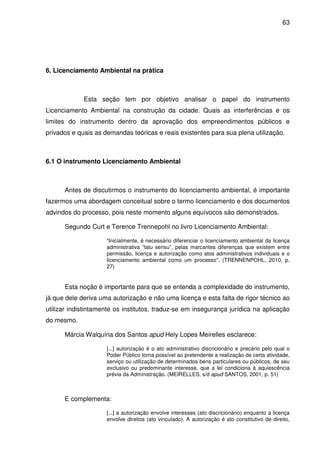 63




6. Licenciamento Ambiental na prática



             Esta seção tem por objetivo analisar o papel do instrumento
Licenciamento Ambiental na construção da cidade. Quais as interferências e os
limites do instrumento dentro da aprovação dos empreendimentos públicos e
privados e quais as demandas teóricas e reais existentes para sua plena utilização.



6.1 O instrumento Licenciamento Ambiental



      Antes de discutirmos o instrumento do licenciamento ambiental, é importante
fazermos uma abordagem conceitual sobre o termo licenciamento e dos documentos
advindos do processo, pois neste momento alguns equívocos são demonstrados.

      Segundo Curt e Terence Trennepohl no livro Licenciamento Ambiental:

                     “Inicialmente, é necessário diferenciar o licenciamento ambiental da licença
                     administrativa “latu sensu”, pelas marcantes diferenças que existem entre
                     permissão, licença e autorização como atos administrativos individuais e o
                     licenciamento ambiental como um processo”. (TRENNENPOHL, 2010, p.
                     27)


      Esta noção é importante para que se entenda a complexidade do instrumento,
já que dele deriva uma autorização e não uma licença e esta falta de rigor técnico ao
utilizar indistintamente os institutos, traduz-se em insegurança jurídica na aplicação
do mesmo.

      Márcia Walquíria dos Santos apud Hely Lopes Meirelles esclarece:

                     [...] autorização é o ato administrativo discricionário e precário pelo qual o
                     Poder Público torna possível ao pretendente a realização de certa atividade,
                     serviço ou utilização de determinados bens particulares ou públicos, de seu
                     exclusivo ou predominante interesse, que a lei condiciona à aquiescência
                     prévia da Administração. (MEIRELLES, s/d apud SANTOS, 2001, p. 51)



      E complementa:

                     [...] a autorização envolve interesses (ato discricionário) enquanto a licença
                     envolve direitos (ato vinculado). A autorização é ato constitutivo de direito,
 