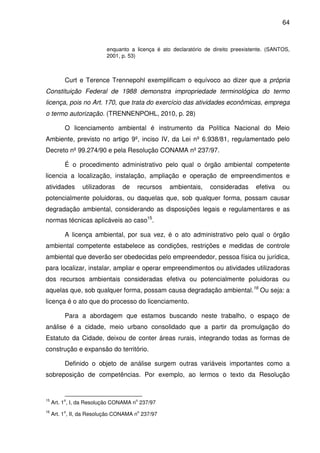 64



                          enquanto a licença é ato declaratório de direito preexistente. (SANTOS,
                          2001, p. 53)



          Curt e Terence Trennepohl exemplificam o equívoco ao dizer que a própria
Constituição Federal de 1988 demonstra impropriedade terminológica do termo
licença, pois no Art. 170, que trata do exercício das atividades econômicas, emprega
o termo autorização. (TRENNENPOHL, 2010, p. 28)

          O licenciamento ambiental é instrumento da Política Nacional do Meio
Ambiente, previsto no artigo 9º, inciso IV, da Lei nº 6.938/81, regulamentado pelo
Decreto nº 99.274/90 e pela Resolução CONAMA nº 237/97.

          É o procedimento administrativo pelo qual o órgão ambiental competente
licencia a localização, instalação, ampliação e operação de empreendimentos e
atividades       utilizadoras   de    recursos    ambientais,     consideradas     efetiva    ou
potencialmente poluidoras, ou daquelas que, sob qualquer forma, possam causar
degradação ambiental, considerando as disposições legais e regulamentares e as
normas técnicas aplicáveis ao caso15.

          A licença ambiental, por sua vez, é o ato administrativo pelo qual o órgão
ambiental competente estabelece as condições, restrições e medidas de controle
ambiental que deverão ser obedecidas pelo empreendedor, pessoa física ou jurídica,
para localizar, instalar, ampliar e operar empreendimentos ou atividades utilizadoras
dos recursos ambientais consideradas efetiva ou potencialmente poluidoras ou
aquelas que, sob qualquer forma, possam causa degradação ambiental.16 Ou seja: a
licença é o ato que do processo do licenciamento.

          Para a abordagem que estamos buscando neste trabalho, o espaço de
análise é a cidade, meio urbano consolidado que a partir da promulgação do
Estatuto da Cidade, deixou de conter áreas rurais, integrando todas as formas de
construção e expansão do território.

          Definido o objeto de análise surgem outras variáveis importantes como a
sobreposição de competências. Por exemplo, ao lermos o texto da Resolução


15       o                           o
     Art. 1 , I, da Resolução CONAMA n 237/97
16       o                            o
     Art. 1 , II, da Resolução CONAMA n 237/97
 