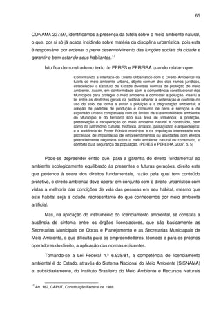 65



CONAMA 237/97, identificamos a presença da tutela sobre o meio ambiente natural,
o que, por si só já acaba incidindo sobre matéria da disciplina urbanística, pois esta
é responsável por ordenar o pleno desenvolvimento das funções sociais da cidade e
garantir o bem-estar de seus habitantes.17

          Isto fica demonstrado no texto de PERES e PEREIRA quando relatam que:

                           Confirmando a interface do Direito Urbanístico com o Direito Ambiental na
                           tutela do meio ambiente urbano, objeto comum dos dois ramos jurídicos,
                           estabeleceu o Estatuto da Cidade diversas normas de proteção do meio
                           ambiente. Assim, em conformidade com a competência constitucional dos
                           Municípios para proteger o meio ambiente e combater a poluição, inseriu a
                           lei entre as diretrizes gerais da política urbana: a ordenação e controle do
                           uso do solo, de forma a evitar a poluição e a degradação ambiental; a
                           adoção de padrões de produção e consumo de bens e serviços e de
                           expansão urbana compatíveis com os limites da sustentabilidade ambiental
                           do Município e do território sob sua área de influência; a proteção,
                           preservação e recuperação do meio ambiente natural e construído, bem
                           como do patrimônio cultural, histórico, artístico, paisagístico e arqueológico;
                           e a audiência do Poder Público municipal e da população interessada nos
                           processos de implantação de empreendimentos ou atividades com efeitos
                           potencialmente negativos sobre o meio ambiente natural ou construído, o
                           conforto ou a segurança da população. (PERES e PEREIRA, 2007, p. 5)


          Pode-se depreender então que, para a garantia do direito fundamental ao
ambiente ecologicamente equilibrado às presentes e futuras gerações, direito este
que pertence à seara dos direitos fundamentais, razão pela qual tem conteúdo
protetivo, o direito ambiental deve operar em conjunto com o direito urbanístico com
vistas à melhoria das condições de vida das pessoas em seu habitat, mesmo que
este habitat seja a cidade, representante do que conhecemos por meio ambiente
artificial.

          Mas, na aplicação do instrumento do licenciamento ambiental, se constata a
ausência de sintonia entre os órgãos licenciadores, que são basicamente as
Secretarias Municipais de Obras e Planejamento e as Secretarias Municiapais de
Meio Ambiente, o que dificulta para os empreendedores, técnicos e para os próprios
operadores do direito, a aplicação das normas existentes.

          Tomando-se a Lei Federal n.º 6.938/81, a competência do licenciamento
ambiental é do Estado, através do Sistema Nacional do Meio Ambiente (SISNAMA)
e, subsidiariamente, do Instituto Brasileiro do Meio Ambiente e Recursos Naturais


17
     Art. 182, CAPUT, Constituição Federal de 1988.
 