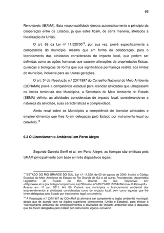 66



Renováveis (IBAMA). Esta responsabilidade denota automaticamente o princípio da
cooperação entre os Estados, já que estes ficam, de certa maneira, atrelados a
fiscalização da União.

       O art. 69 da Lei nº 11.520/0018, por sua vez, prevê especificamente a
competência do município, mesmo que em forma de colaboração, para o
licenciamento das atividades consideradas de impacto local, que podem ser
definidas como as ações humanas que causem alterações de propriedades físicas,
químicas e biológicas de forma que sua significância permaneça restrita aos limites
do município, inclusive para as futuras gerações.

       O art. 5º da Resolução n.º 237/1997 do Conselho Nacional do Meio Ambiente
(CONAMA) prevê a competência estadual para licenciar atividades que ultrapassem
os limites territoriais dos Municípios, a Secretaria do Meio Ambiente do Estado
(SEMA) definiu, as atividades consideradas de impacto local, considerando-se a
natureza da atividade, suas características e complexidade.

       Ainda recai sobre os Municípios a competência de licenciar atividades e
empreendimentos que lhes forem delegadas pelo Estado por instrumento legal ou
convênio.19



6.2 O Licenciamento Ambiental em Porto Alegre



       Segundo Daniela Senff et al, em Porto Alegre, as licenças são emitidas pela
SMAM principalmente com base em três dispositivos legais:



18
   ESTADO DO RIO GRANDE DO SUL. Lei n.º 11.520, de 03 de agosto de 2000. Institui o Código
Estadual do Meio Ambiente do Estado do Rio Grande do Sul e dá outras Providencias. Assembléia
Legislativa     do      Estado      do      Rio    Grande      do   Sul.   Disponível    em:
<http://www.al.rs.gov.br/legiscomp/arquivo.asp?Rotulo=Lei%20nº%2011520&idNorma=11&tipo=pdf>.
Acesso em: 11 jan. 2011. Art. 69. Caberá aos municípios o licenciamento ambiental dos
empreendimentos e atividades consideradas como de impacto local, bem como aquelas que lhe
forem delegadas pelo Estado por instrumento legal ou convênio.
19
    A Resolução n.º 237/1997 do CONAMA já afirmava ser competente o órgão ambiental municipal,
desde que de acordo com os órgãos superiores competentes (União e Estados), para efetuar o
"licenciamento ambiental de empreendimentos e atividades de impacto ambiental local e daquelas
que lhe forem delegadas pelo Estado por instrumento legal ou convênio
 