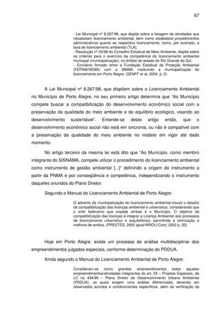 67



                    - Lei Municipal nº 8.267/98, que dispõe sobre a listagem de atividades que
                    necessitam licenciamento ambiental, bem como estabelece procedimentos
                    administrativos quanto ao respectivo licenciamento, como, por exemplo, a
                    taxa de licenciamento ambiental (TLA);
                    - Resolução nº 05/98 do Conselho Estadual de Meio Ambiente, dispõe sobre
                    os critérios para o exercício da competência do licenciamento ambiental
                    municipal (municipalização), no âmbito do estado do Rio Grande do Sul;
                    - Convênio firmado entre a Fundação Estadual de Proteção Ambiental
                    (FEPAM/SEMA) com a SMAM, instituindo a municipalização do
                    licenciamento em Porto Alegre. (SENFF et al, 2004, p. 2)



      A Lei Municipal nº 8.267/98, que dispõem sobre o Licenciamento Ambiental
no Município de Porto Alegre, no seu primeiro artigo determina que “Ao Município
compete buscar a compatibilização do desenvolvimento econômico social com a
preservação da qualidade do meio ambiente e do equilíbrio ecológico, visando ao
desenvolvimento    sustentável”.    Entende-se       deste     artigo    então,     que     o
desenvolvimento econômico social não está em sincronia, ou não é compatível com
a preservação da qualidade do meio ambiente no modelo em vigor até dado
momento.

      No artigo terceiro da mesma lei está dito que “Ao Município, como membro
integrante do SISNAMA, compete utilizar o procedimento do licenciamento ambiental
como instrumento de gestão ambiental [...]” definindo a origem do instrumento a
partir da PNMA e por conseqüência e competência, independizando o instrumento
daqueles oriundos do Plano Diretor.

      Segundo o Manual do Licenciamento Ambiental de Porto Alegre:

                    O advento da municipalização do licenciamento ambiental trouxe o desafio
                    da compatibilização das licenças ambiental e urbanística, considerando que
                    o ente federativo que expede ambas é o Município. O objetivo da
                    compatibilização das licenças é integrar a Licença Ambiental aos processos
                    de licenciamento urbanístico e arquitetônico, permitindo a otimização e
                    melhora de ambos. (PRESTES, 2002 apud ARIOLI Cord, 2002 p. 20)



      Hoje em Porto Alegre, existe um processo de análise multidisciplinar dos
empreendimentos julgados especiais, conforme determinação do PDDUA.

      Ainda segundo o Manual do Licenciamento Ambiental de Porto Alegre:

                    Consideram-se como grandes empreendimentos todos aqueles
                    empreendimentos/atividades integrantes do art. 55 – Projetos Especiais, da
                    LC no 434/99 – Plano Diretor de Desenvolvimento Urbano Ambiental
                    (PDDUA), os quais exigem uma análise diferenciada, devendo ser
                    observados acordos e condicionantes específicos, além da verificação da
 