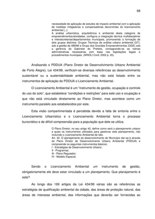 68



                     necessidade de aplicação de estudos de impacto ambiental com a aplicação
                     de medidas mitigadoras e compensatórias decorrentes do licenciamento
                     ambiental [...]
                     A análise urbanística, arquitetônica e ambiental desta categoria de
                     empreendimentos/atividades, configura a integração técnica multidisciplinar
                     e intersecretarias/departamentos municipais, promovendo a formação de
                     dois grupos distintos: Grupos Técnicos de análise urbano ambiental (GT),
                     sob a gestão da SMAM e Grupo dos Grandes Empreendimentos (GGE) sob
                     a gerência do Gabinete do Prefeito, consagrando-se as rotinas
                     administrativas necessárias com base nas legislações legais e
                     procedimentos municipais. (ARIOLI Cord, 2002 p. 20).


        Analisando o PDDUA (Plano Diretor de Desenvolvimento Urbano Ambiental
de Porto Alegre), Lei 434/99, verificam-se diversas referências ao desenvolvimento
sustentável ou a sustentabilidade ambiental, mas não está listado entre os
instrumentos de aplicação do PDDUA o Licenciamento Ambiental.

        O Licenciamento Ambiental é um “instrumento de gestão, ocupação e controle
do uso do solo”, que estabelece “condições e restrições” para este uso e ocupação e
que não está vinculado diretamente ao Plano Diretor, mas acontece como um
instrumento paralelo aos estabelecidos por este.

        Esta visão compartimentada é percebida devido a falta de sintonia entre o
Licenciamento Urbanístico e o Licenciamento Ambiental torna o processo
burocrático e de difícil compreensão para a população que dele se utiliza.

                     O Plano Diretor, no seu artigo 42, define como será o planejamento urbano
                     e quais os instrumentos utilizados para gestionar este planejamento, não
                     incluindo o Licenciamento Ambiental de fato.
                     Art. 42. O planejamento do desenvolvimento do Município dar-se-á através
                     do Plano Diretor de Desenvolvimento Urbano Ambiental (PDDUA) e
                     compreende os seguintes instrumentos básicos:
                     I - Estratégias de Desenvolvimento Urbano;
                     II - Programas;
                     III - Plano Regulador;
                     IV - Modelo Espacial.


        Sendo    o   Licenciamento      Ambiental       um     instrumento      de     gestão,
obrigatoriamente ele deve estar vinculado a um planejamento. Que planejamento é
este?

        Ao longo dos 169 artigos da Lei 434/99 várias são as referências as
estratégias de qualificação ambiental da cidade, das áreas de proteção natural, das
áreas de interesse ambiental, das informações que deverão ser fornecidas ao
 