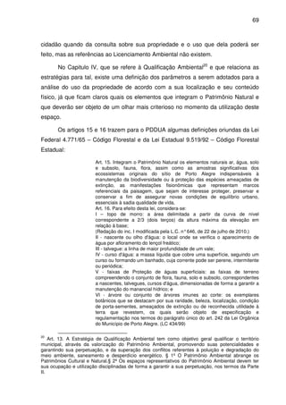 69



cidadão quando da consulta sobre sua propriedade e o uso que dela poderá ser
feito, mas as referências ao Licenciamento Ambiental não existem.

       No Capitulo IV, que se refere à Qualificação Ambiental20 e que relaciona as
estratégias para tal, existe uma definição dos parâmetros a serem adotados para a
análise do uso da propriedade de acordo com a sua localização e seu conteúdo
físico, já que ficam claros quais os elementos que integram o Patrimônio Natural e
que deverão ser objeto de um olhar mais criterioso no momento da utilização deste
espaço.

       Os artigos 15 e 16 trazem para o PDDUA algumas definições oriundas da Lei
Federal 4.771/65 – Código Florestal e da Lei Estadual 9.519/92 – Código Florestal
Estadual:

                        Art. 15. Integram o Patrimônio Natural os elementos naturais ar, água, solo
                        e subsolo, fauna, flora, assim como as amostras significativas dos
                        ecossistemas originais do sítio de Porto Alegre indispensáveis à
                        manutenção da biodiversidade ou à proteção das espécies ameaçadas de
                        extinção, as manifestações fisionômicas que representam marcos
                        referenciais da paisagem, que sejam de interesse proteger, preservar e
                        conservar a fim de assegurar novas condições de equilíbrio urbano,
                        essenciais à sadia qualidade de vida.
                        Art. 16. Para efeito desta lei, considera-se:
                        I – topo de morro: a área delimitada a partir da curva de nível
                        correspondente a 2/3 (dois terços) da altura máxima da elevação em
                        relação à base;
                        (Redação do inc. I modificada pela L.C. n° 646, de 22 de julho de 2010.)
                        II - nascente ou olho d'água: o local onde se verifica o aparecimento de
                        água por afloramento do lençol freático;
                        III - talvegue: a linha de maior profundidade de um vale;
                        IV - curso d'água: a massa líquida que cobre uma superfície, seguindo um
                        curso ou formando um banhado, cuja corrente pode ser perene, intermitente
                        ou periódica;
                        V - faixas de Proteção de águas superficiais: as faixas de terreno
                        compreendendo o conjunto de flora, fauna, solo e subsolo, correspondentes
                        a nascentes, talvegues, cursos d'água, dimensionadas de forma a garantir a
                        manutenção do manancial hídrico; e
                        VI - árvore ou conjunto de árvores imunes ao corte: os exemplares
                        botânicos que se destacam por sua raridade, beleza, localização, condição
                        de porta-sementes, ameaçados de extinção ou de reconhecida utilidade à
                        terra que revestem, os quais serão objeto de especificação e
                        regulamentação nos termos do parágrafo único do art. 242 da Lei Orgânica
                        do Município de Porto Alegre. (LC 434/99)

20
    Art. 13. A Estratégia de Qualificação Ambiental tem como objetivo geral qualificar o território
municipal, através da valorização do Patrimônio Ambiental, promovendo suas potencialidades e
garantindo sua perpetuação, e da superação dos conflitos referentes à poluição e degradação do
meio ambiente, saneamento e desperdício energético. § 1º O Patrimônio Ambiental abrange os
Patrimônios Cultural e Natural.§ 2º Os espaços representativos do Patrimônio Ambiental devem ter
sua ocupação e utilização disciplinadas de forma a garantir a sua perpetuação, nos termos da Parte
II.
 
