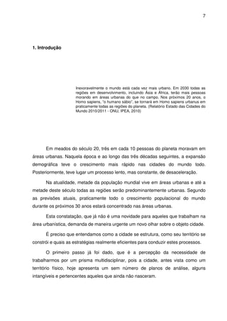 7




1. Introdução




                     Inexoravelmente o mundo está cada vez mais urbano. Em 2030 todas as
                     regiões em desenvolvimento, incluindo Ásia e África, terão mais pessoas
                     morando em áreas urbanas do que no campo. Nos próximos 20 anos, o
                     Homo sapiens, “o humano sábio”, se tornará em Homo sapiens urbanus em
                     praticamente todas as regiões do planeta. (Relatório Estado das Cidades do
                     Mundo 2010/2011 - ONU, IPEA, 2010)




      Em meados do século 20, três em cada 10 pessoas do planeta moravam em
áreas urbanas. Naquela época e ao longo das três décadas seguintes, a expansão
demográfica teve o crescimento mais rápido nas cidades do mundo todo.
Posteriormente, teve lugar um processo lento, mas constante, de desaceleração.

      Na atualidade, metade da população mundial vive em áreas urbanas e até a
metade deste século todas as regiões serão predominantemente urbanas. Segundo
as previsões atuais, praticamente todo o crescimento populacional do mundo
durante os próximos 30 anos estará concentrado nas áreas urbanas.

      Esta constatação, que já não é uma novidade para aqueles que trabalham na
área urbanística, demanda de maneira urgente um novo olhar sobre o objeto cidade.

      É preciso que entendamos como a cidade se estrutura, como seu território se
constrói e quais as estratégias realmente eficientes para conduzir estes processos.

      O primeiro passo já foi dado, que é a percepção da necessidade de
trabalharmos por um prisma multidisciplinar, pois a cidade, antes vista como um
território físico, hoje apresenta um sem número de planos de análise, alguns
intangíveis e pertencentes aqueles que ainda não nasceram.
 