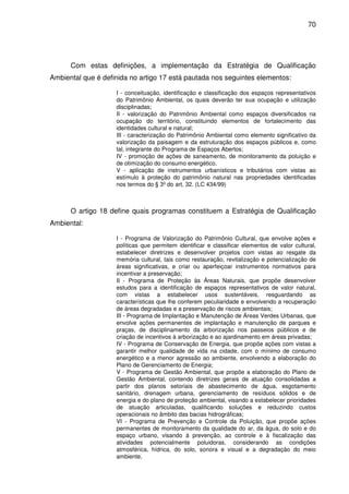 70




      Com estas definições, a implementação da Estratégia de Qualificação
Ambiental que é definida no artigo 17 está pautada nos seguintes elementos:

                    I - conceituação, identificação e classificação dos espaços representativos
                    do Patrimônio Ambiental, os quais deverão ter sua ocupação e utilização
                    disciplinadas;
                    II - valorização do Patrimônio Ambiental como espaços diversificados na
                    ocupação do território, constituindo elementos de fortalecimento das
                    identidades cultural e natural;
                    III - caracterização do Patrimônio Ambiental como elemento significativo da
                    valorização da paisagem e da estruturação dos espaços públicos e, como
                    tal, integrante do Programa de Espaços Abertos;
                    IV - promoção de ações de saneamento, de monitoramento da poluição e
                    de otimização do consumo energético.
                    V - aplicação de instrumentos urbanísticos e tributários com vistas ao
                    estímulo à proteção do patrimônio natural nas propriedades identificadas
                    nos termos do § 3º do art. 32. (LC 434/99)



      O artigo 18 define quais programas constituem a Estratégia de Qualificação
Ambiental:

                    I - Programa de Valorização do Patrimônio Cultural, que envolve ações e
                    políticas que permitem identificar e classificar elementos de valor cultural,
                    estabelecer diretrizes e desenvolver projetos com vistas ao resgate da
                    memória cultural, tais como restauração, revitalização e potencialização de
                    áreas significativas, e criar ou aperfeiçoar instrumentos normativos para
                    incentivar a preservação;
                    II - Programa de Proteção às Áreas Naturais, que propõe desenvolver
                    estudos para a identificação de espaços representativos de valor natural,
                    com vistas a estabelecer usos sustentáveis, resguardando as
                    características que lhe conferem peculiaridade e envolvendo a recuperação
                    de áreas degradadas e a preservação de riscos ambientais;
                    III - Programa de Implantação e Manutenção de Áreas Verdes Urbanas, que
                    envolve ações permanentes de implantação e manutenção de parques e
                    praças, de disciplinamento da arborização nos passeios públicos e de
                    criação de incentivos à arborização e ao ajardinamento em áreas privadas;
                    IV - Programa de Conservação de Energia, que propõe ações com vistas a
                    garantir melhor qualidade de vida na cidade, com o mínimo de consumo
                    energético e a menor agressão ao ambiente, envolvendo a elaboração do
                    Plano de Gerenciamento de Energia;
                    V - Programa de Gestão Ambiental, que propõe a elaboração do Plano de
                    Gestão Ambiental, contendo diretrizes gerais de atuação consolidadas a
                    partir dos planos setoriais de abastecimento de água, esgotamento
                    sanitário, drenagem urbana, gerenciamento de resíduos sólidos e de
                    energia e do plano de proteção ambiental, visando a estabelecer prioridades
                    de atuação articuladas, qualificando soluções e reduzindo custos
                    operacionais no âmbito das bacias hidrográficas;
                    VI - Programa de Prevenção e Controle da Poluição, que propõe ações
                    permanentes de monitoramento da qualidade do ar, da água, do solo e do
                    espaço urbano, visando à prevenção, ao controle e à fiscalização das
                    atividades potencialmente poluidoras, considerando as condições
                    atmosférica, hídrica, do solo, sonora e visual e a degradação do meio
                    ambiente.
 