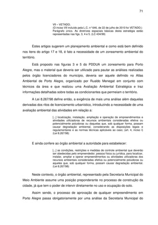 71



                      VII – VETADO.
                      (O inciso VII incluído pela L.C. n° 646, de 22 de julho de 2010 foi VETADO.)
                      Parágrafo único. As diretrizes espaciais básicas desta estratégia estão
                      representadas nas figs. 3, 4 e 5. (LC 434/99)



        Estes artigos sugerem um planejamento ambiental e como está bem definido
nos itens do artigo 17 e 18, é fato a necessidade de um zoneamento ambiental do
território.

        Está proposto nas figuras 3 e 5 do PDDUA um zoneamento para Porto
Alegre, mas o material que deveria ser utilizado para pautar as análises realizadas
pelos órgão licenciadores do município, deveria ser aquele definido no Atlas
Ambiental de Porto Alegre, organizado por Rualdo Menegat em conjunto com
técnicos da área e que realizou uma Avaliação Ambiental Estratégica e traz
informações detalhadas sobre todas as condicionantes que permeiam o território.

        A Lei 8.267/98 define então, a exigência de mais uma análise além daquelas
derivadas dos ritos de licenciamento urbanístico, introduzindo a necessidade de uma
avaliação ambiental das atividades em relação a:

                      [...] localização, instalação, ampliação e operação de empreendimentos e
                      atividades utilizadoras de recursos ambientais consideradas efetiva ou
                      potencialmente poluidoras ou daquelas que, sob qualquer forma, possam
                      causar degradação ambiental, considerando as disposições legais e
                      regulamentares e as normas técnicas aplicáveis ao caso; (art. 4, inciso I)
                      (Lei 8.267/98)


        E ainda confere ao órgão ambiental a autoridade para estabelecer:

                      [...] as condições, restrições e medidas de controle ambiental que deverão
                      ser obedecidas pelo empreendedor, pessoa física ou jurídica, para localizar,
                      instalar, ampliar e operar empreendimentos ou atividades utilizadoras dos
                      recursos ambientais consideradas efetiva ou potencialmente poluidoras ou
                      aqueles que, sob qualquer forma, possam causar degradação ambiental.
                      (Lei 8.267/98)


        Neste contexto, o órgão ambiental, representado pela Secretaria Municipal do
Meio Ambiente assume uma posição preponderante no processo de construção da
cidade, já que tem o poder de intervir diretamente no uso e ocupação do solo.

        Assim sendo, o processo de aprovação de qualquer empreendimento em
Porto Alegre passa obrigatoriamente por uma análise da Secretaria Municipal do
 