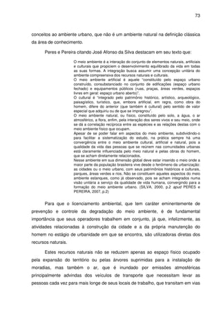 73



conceitos ao ambiente urbano, que não é um ambiente natural na definição clássica
da área de conhecimento.

      Peres e Pereira citando José Afonso da Silva destacam em seu texto que:

                     O meio ambiente é a interação do conjunto de elementos naturais, artificiais
                     e culturais que propiciem o desenvolvimento equilibrado da vida em todas
                     as suas formas. A integração busca assumir uma concepção unitária do
                     ambiente compreensiva dos recursos naturais e culturais.
                     O meio ambiente artificial é aquele “constituído pelo espaço urbano
                     construído, consubstanciado no conjunto de edificações (espaço urbano
                     fechado) e equipamentos públicos (ruas, praças, áreas verdes, espaços
                     livres em geral: espaço urbano aberto)”.
                     O cultural é “integrado pelo patrimônio histórico, artístico, arqueológico,
                     paisagístico, turístico, que, embora artificial, em regra, como obra do
                     homem, difere do anterior (que também é cultural) pelo sentido de valor
                     especial que adquiriu ou de que se impregnou”.
                     O meio ambiente natural, ou físico, constituído pelo solo, a água, o ar
                     atmosférico, a flora, enfim, pela interação dos seres vivos e seu meio, onde
                     se dá a correlação recíproca entre as espécies e as relações destas com o
                     meio ambiente físico que ocupam.
                     Apesar de se poder falar em aspectos do meio ambiente, subdividindo-o
                     para facilitar a sistematização do estudo, na prática sempre há uma
                     convergência entre o meio ambiente cultural, artificial e natural, pois a
                     qualidade da vida das pessoas que se reúnem nas comunidades urbanas
                     está claramente influenciada pelo meio natural e pelas obras do homem,
                     que se acham diretamente relacionados.
                     Nesse ambiente em sua dimensão global deve estar inserido o meio onde a
                     maior parte da população brasileira vive desde o fenômeno da urbanização:
                     as cidades ou o meio urbano, com seus patrimônios históricos e culturais,
                     parques, áreas verdes e rios. Não se constituem aqueles aspectos do meio
                     ambiente estanques, como já observado, pois se acham integrados numa
                     visão unitária a serviço da qualidade de vida humana, convergindo para a
                     formação do meio ambiente urbano. (SILVA, 2000, p.2 apud PERES e
                     PEREIRA, 2007, p.2)


      Para que o licenciamento ambiental, que tem caráter eminentemente de
prevenção e controle da degradação do meio ambiente, é de fundamental
importância que seus operadores trabalhem em conjunto, já que, infelizmente, as
atividades relacionadas à construção da cidade e a da própria manutenção do
homem no estágio de urbanidade em que se encontra, são utilizadoras diretas dos
recursos naturais.

      Estes recursos naturais não se reduzem apenas ao espaço físico ocupado
pela expansão do território ou pelas árvores suprimidas para a instalação de
moradias, mas também o ar, que é inundado por emissões atmosféricas
principalmente advindas dos veículos de transporte que necessitam levar as
pessoas cada vez para mais longe de seus locais de trabalho, que transitam em vias
 