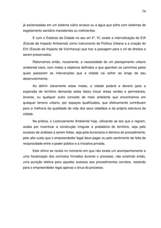 74



já esclerosadas em um sistema viário arcaico ou a água que sofre com sistemas de
esgotamento sanitário inexistentes ou ineficientes.

      E com o Estatuto da Cidade no seu art 4o, VI, existe a internalização do EIA
(Estudo de Impacto Ambiental) como instrumento de Política Urbana e a criação do
EIV (Estudo de Impacto de Vizinhança) que traz a paisagem para o rol de direitos a
serem preservados.

      Retornamos então, novamente, a necessidade de um planejamento urbano
ambiental claro, com metas e objetivos definidos e que apontem os caminhos pelos
quais passaram as intervenções que a cidade vai sofrer ao longo de seu
desenvolvimento.

      Ao definir claramente estas metas, a cidade poderá e deverá (pois a
expansão do território demanda estes fatos) trocar áreas verdes e permeáveis,
árvores, ou qualquer outro conceito de meio ambiente que encontramos em
qualquer terreno urbano, por espaços qualificados, que efetivamente contribuam
para a melhoria da qualidade de vida dos seus cidadãos e da própria estrutura da
cidade.

      Na prática, o Licenciamento Ambiental hoje, utilizando as leis que o regram,
acaba por incentivar a construção irregular e predatória do território, seja pelo
excesso de análises a serem feitas, seja pela burocracia e demora do procedimento,
pelo alto custo que o empreendedor legal deve pagar ou pelo sentimento de falta de
reciprocidade entre o poder público e a iniciativa privada.

      Este último se revela no momento em que não existe um acompanhamento e
uma fiscalização dos contratos firmados durante o processo, não existindo então,
uma punição efetiva para aqueles avessos aos procedimentos corretos, restando
para o empreendedor legal apenas o ônus do processo.
 