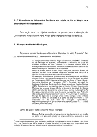 75




7. O Licenciamento Urbanístico Ambiental na cidade de Porto Alegre para
empreendimentos residenciais



       Esta seção tem por objetivo relacionar os passos para a obtenção do
Licenciamento Ambiental em Porto Alegre para empreendimentos residenciais.



7.1 Licenças Ambientais Municipais



       Segundo a apresentação que a Secretaria Municipal do Meio Ambiente21 faz
do instrumento denominado Licenciamento Ambiental;

                        As licenças ambientais em Porto Alegre são emitidas pela SMAM com base
                        na Lei Municipal nº 8.267/98, considerando a Resolução nº 05/98 do
                        Conselho Estadual de Meio Ambiente e o convênio firmado entre a
                        Fundação Estadual de Proteção Ambiental (FEPAM/Secretaria Estadual do
                        Meio Ambiente) com a Prefeitura de Porto Alegre.
                        O tipo de licença emitida (licença prévia, licença de instalação, licença de
                        operação e licença única) depende do perfil da atividade e de seu porte, e
                        também da fase em que se encontra sua implantação.
                        Na avaliação de viabilidade de atividades e empreendimentos, participam
                        diversos órgãos, com competências específicas, como Secretaria Municipal
                        de Planejmaneto (SPM), Secretaria Municipal de Obras e Viação (Smov),
                        Secretaria Municipal de Transportes (SMT), Secretaria Municipal de
                        Produção, Indústria e Comércio (Smic), Departamento de Esgotos Pluviais
                        (DEP), Departamento Municipal de Água e Esgotos (Dmae), Departamento
                        Municipal de Limpeza Urbana (Dmlu) e Secretaria Municipal de Cultura
                        (SMC), constituindo, desta forma, uma comissão técnica multidisciplinar.As
                        Licenças Ambientais emitidas pela Secretaria Municipal do Meio Ambiente
                        são quatro, conforme previsão legal: Licença Prévia, Licença de Instalação,
                        Licença de Operação e Licença Única. Estas licenças serão emitidas
                        conforme o ramo de atividade e o porte do empreendimento a ser
                        executado     ou    da    sua    fase    de     execução.    (Apresentação,
                        http://www2.portoalegre.rs.gov.br/smam/default.php?p_secao=151, acesso
                        em 04 de janeiro de 2011.)


       Define do que se trata cada uma destas licenças:

                        Licença Prévia: concedida na fase preliminar do planejamento em função
                        do porte e do potencial poluidor do empreendimento, aprovando a sua

21
  A Secretaria Municipal do Meio Ambiente (SMAM) de Porto Alegre foi criada através da Lei n 4.235
de 21 de Dezembro de 1976, sendo a primeira do país. É o órgão executivo responsável pela
proteção do sistema natural e pelo controle da qualidade ambiental no município.
 