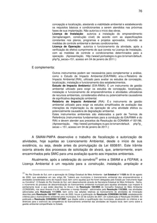 76



                               concepção e localização, atestando a viabilidade ambiental e estabelecendo
                               os requisitos básicos e condicionantes a serem atendidos nas próximas
                               fases de sua implantação. Não autoriza o início das obras.
                               Licença de Instalação: autoriza a instalação do empreendimento
                               (terraplanagem, construção cível) de acordo com as especificações
                               constantes nos planos, programas e projetos aprovados, incluindo as
                               medidas de controle ambiental e demais condicionantes.
                               Licença de Operação: autoriza o funcionamento da atividade, após a
                               verificação do efetivo cumprimento do que consta na Licença de Instalação,
                               com as medidas de controle e condicionantes determinados para a
                               operação. (Apresentação, http://www2.portoalegre.rs.gov.br/smam/default.
                               php?p_secao=151, acesso em 04 de janeiro de 2011.)


         E complementa:
                               Outros instrumentos podem ser necessários para complementar a análise,
                               como o Estudo de Impacto Ambiental (EIA/RIMA) e/ou o Relatório de
                               Impacto Ambiental (RIA), utilizado para avaliar os estudos de concepção,
                               localização, instalação e funcionamento dos estabelecimentos.
                               Estudo de Impacto Ambiental (EIA-RIMA): É um instrumento de gestão
                               ambiental utilizado para exigir os estudos de concepção, localização,
                               instalação e funcionamento de empreendimentos e atividades utilizadoras
                               de recursos ambientais, considerados efetiva ou potencialmente causadores
                               de significativa degradação ambiental.
                               Relatório de Impacto Ambiental (RIA): É o instrumento de gestão
                               ambiental utilizado para exigir os estudos simplificados de avaliação das
                               interações da implantação ou da operação de uma atividade efetiva ou
                               potencialmente causadora de degradação ambiental.
                               Estes instrumentos ambientais são elaborados a partir de Termos de
                               Referência (instrumentos fundamentais para a condução do EIA/RIMA e do
                               RIA) e devem atender aos preceitos da Resolução do CONAMA nº 001/86.
                               (Apresentação, http://www2.portoalegre.rs.gov.br/smam/default. php?p_
                               secao = 151, acesso em 04 de janeiro de 2011.)


       A SMAM-PMPA desenvolve o trabalho de fiscalização e autorização de
atividades, hoje sujeitas ao Licenciamento Ambiental, desde o início de sua
existência, ou seja, desde antes da promulgação da Lei 6938/81. Este trâmite
ocorria através dos processos de solicitação de alvará, que, anteriormente, eram
encaminhados pela SMIC para uma avaliação quanto aos impactos ambientais.
      Atualmente, após a celebração do convênio22 entre a SMAM e a FEPAM, a
Licença Ambiental é um requisito para a construção, instalação, ampliação e

22
    No Rio Grande do Sul, com a aprovação do Código Estadual de Meio Ambiente - Lei Estadual n° 11520 de 03 de agosto
de 2000, que estabelece em seu artigo 69, "caberá aos municípios o licenciamento ambiental dos empreendimentos e
atividades consideradas como de impacto local, bem como aquelas que lhe forem delegadas pelo Estado por instrumento legal
ou Convênio". O Estado do Rio Grande do Sul, vem desenvolvendo através da Secretaria Estadual do Meio Ambiente - Sema,
o incremento do processo de descentralização do licenciamento ambiental municipal para aquelas atividades cujo impacto é
estritamente local, e que estão descritas no Anexo I da Resolução 102/2005 do Conselho Estadual do Meio Ambiente
(CONSEMA), nos seus Anexos II e III, referentes a manejo florestal - adicionados pela Resolução 110/2005, nas atividades
adicionadas pela Resolução 111/2005, bem como nas adições relativas ao licenciamento de atividades de mineração
descritas pela Resolução 168/2007. No ano de 2000, houve a publicação da Resolução CONSEMA 04/2000, estabelecendo
critérios para o licenciamento ambiental pelos municípios. Em 22 de outubro de 2007, em substituição à Resolução 04/2000, foi
publicada a Resolução CONSEMA 167/2007, que dispõe sobre a qualificação dos municípios, atualizando os critérios e as
diretrizes para o exercício da competência do licenciamento ambiental das atividades de impacto local, bem como sobre a
gestão ambiental compartilhada no Estado.
 