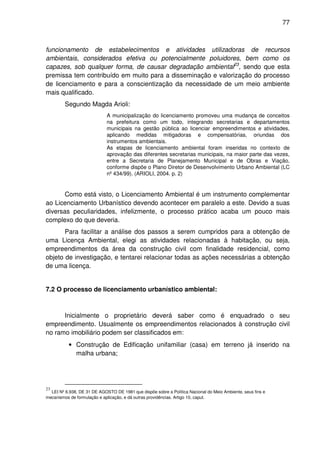 77



funcionamento de estabelecimentos e atividades utilizadoras de recursos
ambientais, considerados efetiva ou potencialmente poluidores, bem como os
capazes, sob qualquer forma, de causar degradação ambiental23, sendo que esta
premissa tem contribuído em muito para a disseminação e valorização do processo
de licenciamento e para a conscientização da necessidade de um meio ambiente
mais qualificado.
         Segundo Magda Arioli:
                             A municipalização do licenciamento promoveu uma mudança de conceitos
                             na prefeitura como um todo, integrando secretarias e departamentos
                             municipais na gestão pública ao licenciar empreendimentos e atividades,
                             aplicando medidas mitigadoras e compensatórias, oriundas dos
                             instrumentos ambientais.
                             As etapas de licenciamento ambiental foram inseridas no contexto de
                             aprovação das diferentes secretarias municipais, na maior parte das vezes,
                             entre a Secretaria de Planejamento Municipal e de Obras e Viação,
                             conforme dispõe o Plano Diretor de Desenvolvimento Urbano Ambiental (LC
                             nº 434/99). (ARIOLI, 2004. p. 2)


       Como está visto, o Licenciamento Ambiental é um instrumento complementar
ao Licenciamento Urbanístico devendo acontecer em paralelo a este. Devido a suas
diversas peculiaridades, infelizmente, o processo prático acaba um pouco mais
complexo do que deveria.
       Para facilitar a análise dos passos a serem cumpridos para a obtenção de
uma Licença Ambiental, elegi as atividades relacionadas à habitação, ou seja,
empreendimentos da área da construção civil com finalidade residencial, como
objeto de investigação, e tentarei relacionar todas as ações necessárias a obtenção
de uma licença.


7.2 O processo de licenciamento urbanístico ambiental:



      Inicialmente o proprietário deverá saber como é enquadrado o seu
empreendimento. Usualmente os empreendimentos relacionados à construção civil
no ramo imobiliário podem ser classificados em:
           • Construção de Edificação unifamiliar (casa) em terreno já inserido na
             malha urbana;




23
  LEI Nº 6.938, DE 31 DE AGOSTO DE 1981 que dispõe sobre a Política Nacional do Meio Ambiente, seus fins e
mecanismos de formulação e aplicação, e dá outras providências. Artigo 10, caput.
 