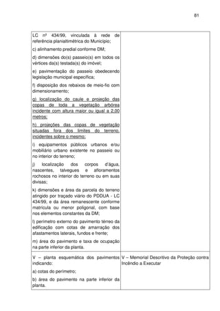 81



LC nº 434/99, vinculada à rede de
referência planialtimétrica do Município;
c) alinhamento predial conforme DM;
d) dimensões do(s) passeio(s) em todos os
vértices da(s) testada(s) do imóvel;
e) pavimentação do passeio obedecendo
legislação municipal específica;
f) disposição dos rebaixos de meio-fio com
dimensionamento;
g) localização do caule e projeção das
copas de toda a vegetação arbórea
incidente com altura maior ou igual a 2,00
metros;
h) projeções das copas de vegetação
situadas fora dos limites do terreno,
incidentes sobre o mesmo;
i) equipamentos públicos urbanos e/ou
mobiliário urbano existente no passeio ou
no interior do terreno;
j)   localização   dos     corpos   d’água,
nascentes, talvegues e afloramentos
rochosos no interior do terreno ou em suas
divisas;
k) dimensões e área da parcela do terreno
atingido por traçado viário do PDDUA - LC
434/99, e da área remanescente conforme
matrícula ou menor poligonal, com base
nos elementos constantes da DM;
l) perímetro externo do pavimento térreo da
edificação com cotas de amarração dos
afastamentos laterais, fundos e frente;
m) área do pavimento e taxa de ocupação
na parte inferior da planta.

V – planta esquemática dos pavimentos V – Memorial Descritivo da Proteção contra
indicando:                            Incêndio a Executar
a) cotas do perímetro;
b) área do pavimento na parte inferior da
planta.
 