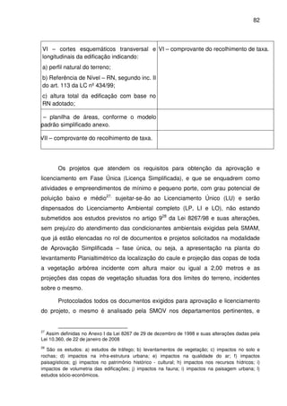 82



   VI – cortes esquemáticos transversal e VI – comprovante do recolhimento de taxa.
   longitudinais da edificação indicando:
   a) perfil natural do terreno;
   b) Referência de Nível – RN, segundo inc. II
   do art. 113 da LC nº 434/99;
   c) altura total da edificação com base no
   RN adotado;

VII – planilha de áreas, conforme o modelo
   padrão simplificado anexo.

VIVII – comprovante do recolhimento de taxa.




         Os projetos que atendem os requisitos para obtenção da aprovação e
  licenciamento em Fase Única (Licença Simplificada), e que se enquadrem como
  atividades e empreendimentos de mínimo e pequeno porte, com grau potencial de
  poluição baixo e médio27, sujeitar-se-ão ao Licenciamento Único (LU) e serão
  dispensados do Licenciamento Ambiental completo (LP, LI e LO), não estando
  submetidos aos estudos previstos no artigo 928 da Lei 8267/98 e suas alterações,
  sem prejuízo do atendimento das condicionantes ambientais exigidas pela SMAM,
  que já estão elencadas no rol de documentos e projetos solicitados na modalidade
  de Aprovação Simplificada – fase única, ou seja, a apresentação na planta do
  levantamento Planialtimétrico da localização do caule e projeção das copas de toda
  a vegetação arbórea incidente com altura maior ou igual a 2,00 metros e as
  projeções das copas de vegetação situadas fora dos limites do terreno, incidentes
  sobre o mesmo.

         Protocolados todos os documentos exigidos para aprovação e licenciamento
  do projeto, o mesmo é analisado pela SMOV nos departamentos pertinentes, e


  27
    Assim definidas no Anexo I da Lei 8267 de 29 de dezembro de 1998 e suas alterações dadas pela
  Lei 10.360, de 22 de janeiro de 2008
  28
    São os estudos: a) estudos de tráfego; b) levantamentos de vegetação; c) impactos no solo e
  rochas; d) impactos na infra-estrutura urbana; e) impactos na qualidade do ar; f) impactos
  paisagísticos; g) impactos no patrimônio histórico - cultural; h) impactos nos recursos hídricos; i)
  impactos de volumetria das edificações; j) impactos na fauna; i) impactos na paisagem urbana; l)
  estudos sócio-econômicos.
 