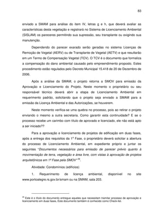 83



enviado a SMAM para análise do item IV, letras g e h, que deverá avaliar as
características desta vegetação e registrará no Sistema de Licenciamento Ambiental
(SISLAM) os pareceres permitindo sua supressão, seu transplante ou exigindo sua
manutenção.

        Dependendo do parecer exarado serão geradas no sistema Licenças de
Remoção de Vegetal (AERV) ou de Transplante de Vegetal (AETV) e que resultarão
em um Termo de Compensação Vegetal (TCV). O TCV é o documento que formaliza
a compensação do dano ambiental causado pelo empreendimento proposto. Estes
procedimento estão regulados pelo Decreto Municipal 15.418 de 20 de Dezembro de
2006.

        Após a análise da SMAM, o projeto retorna a SMOV para emissão da
Aprovação e Licenciamento do Projeto. Neste momento o proprietário ou seu
responsável técnico deverá abrir a etapa de Licenciamento Ambiental em
requerimento padrão, solicitando que o projeto seja enviado a SMAM para a
emissão da Licença Ambiental e das Autorizações, se houverem.

        Neste momento verifica-se uma quebra no processo, pois ao retirar o projeto
enviando o mesmo a outra secretaria. Como garantir esta continuidade? E se o
processo recebe um carimbo com título de aprovado e licenciado, ele não está apto
a ser iniciado??

        Para a aprovação e licenciamento de projetos de edificação em duas fases,
após a entrega dos requisitos da 1a Fase, o proprietário deverá solicitar a abertura
do processo de Licenciamento Ambiental, em expediente próprio e juntar os
seguintes “Documentos necessários para emissão de parecer prévio quanto à
movimentação de terra, vegetação e área livre, com vistas à aprovação de projetos
arquitetônicos em 1ª Fase pela SMOV” 29.

        Atividade: Condomínios (edifícios)

        1.   Requerimento         de     licença     ambiental,      disponível     no      site
www.portoalegre.rs.gov.br/smam ou na SMAM, sala 203.




29
   Este é o título do documento entregue aqueles que necessitam tramitar processo de aprovação e
licenciamento em duas fases, Este documento também é conhecido como Check-list.
 