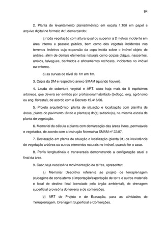 84



       2. Planta de levantamento planialtimétrico em escala 1:100 em papel e
arquivo digital no formato dxf, demarcando:

                 a) toda vegetação com altura igual ou superior a 2 metros incidente em
       área interna e passeio público, bem como dos vegetais incidentes nos
       terrenos lindeiros cuja expansão da copa incida sobre o imóvel objeto de
       análise, além de demais elementos naturais como corpos d’água, nascentes,
       arroios, talvegues, banhados e afloramentos rochosos, incidentes no imóvel
       ou entorno.

                 b) as curvas de nível de 1m em 1m.

       3. Cópia da DM e respectivo anexo SMAM (quando houver).

       4. Laudo de cobertura vegetal e ART, caso haja mais de 8 espécimes
arbóreos, que deverá ser emitido por profissional habilitado (biólogo, eng. agrônomo
ou eng. florestal), de acordo com o Decreto 15.418/06.

       5. Projeto arquitetônico: planta de situação e localização com planilha de
áreas, planta do pavimento térreo e planta(s) do(s) subsolo(s), na mesma escala da
planta de vegetação.

       6. Memorial de cálculo e planta com demarcação das áreas livres, permeáveis
e vegetadas, de acordo com a Instrução Normativa SMAM nº 22/07.

       7. Declaração em planta de situação e localização (planta 01) da inexistência
de vegetação arbórea ou outros elementos naturais no imóvel, quando for o caso.

       8. Perfis longitudinais e transversais demonstrando a configuração atual e
final da área.

       9. Caso seja necessária movimentação de terras, apresentar:

                 a) Memorial Descritivo referente ao projeto de terraplenagem
       (cubagens de corte/aterro e importação/exportação de terra e outros materiais
       e local de destino final licenciado pelo órgão ambiental), de drenagem
       superficial provisória do terreno e de contenções.

                 b) ART de Projeto e de Execução, para as atividades de
       Terraplenagem, Drenagem Superficial e Contenções.
 
