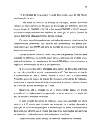 85



      10. Declaração do Responsável Técnico pelo projeto caso de não houver
movimentação de terra.

      11. Na etapa de emissão de Licença de Instalação, sempre apresentar
Relatório de Gerenciamento de Resíduos da Construção Civil (PGRCC), conforme
prevê a Resolução CONAMA nº 307/02 e Resolução CONSEMA nº 109/05, visando
maximizar o reaproveitamento dos resíduos da construção no próprio canteiro de
obras e destinando adequadamente os demais resíduos.

      Em casos específicos poderão ser solicitados documentos e/ou informações
complementares pertinentes, que deverão ser apresentados nos prazos pré-
estabelecidos por esta SMAM, sob pena de extinção do processo administrativo de
licenciamento ambiental.

      Abre-se então um processo “filhote” vinculado ao Expediente Único que será
analisado na SMAM que novamente, assim como no licenciamento em fase única,
registrará no Sistema de Licenciamento Ambiental (SISLAM) os pareceres quanto a
vegetação, movimentação de terras e área permeável.

      O processo poderá sofrer alterações para atender as demandas ambientais
ou, caso não exista óbice, seguirá para aprovação em 2a Fase. Após sua aprovação
e Licenciamento na SMOV, deverá retornar a SMAM para o Licenciamento
Ambiental, que neste caso se dá através da emissão de uma Licença de Instalação.
Note-se que a etapa de Licença Prévia foi suprimida e substituída pelo atendimento
ao “Check list” durante a tramitação da 1a Fase.

      Novamente, até a emissão da LI, o empreendedor possui um projeto
aprovado e Licenciado e não tem a permissão de iniciar as obras, pois ainda não
está de posse da Licença de Instalação.

      E, após emissão da Licença de Instalação, caso exista vegetação com altura
superior a 2,00 metros que necessite ser suprimida ou o projeto demande a
execução de obras de terraplenagem e movimentação de terras, o empreendedor
deverá retornar a SMAM para a retirada das respectivas autorizações, pois sem elas
ele ainda não poderá realizar qualquer intervenção sobre a área.

      Após execução da obra é emitido um Termo de Recebimento Ambiental.
 