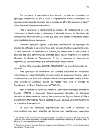 86



       Em processos de aprovação e licenciamento que não se enquadrem em
aprovação simplificada ou em 2 fases, o empreendedor deverá submeter-se ao
Licenciamento Ambiental completo com a emissão de LP e LI e conforme o caso30
LO ou Termo de Recebimento Ambiental.

       Para a aprovação e licenciamento de projetos de Parcelamento de solo,
Loteamento e Condomínios a solicitação é efetuada através da Secretaria de
Planejamento Municipal (SPM), sendo que cada uma destas modalidades possui
particularidades durante o processo.

       Conforme legislação vigente, o processo administrativo de aprovação de
projetos de edificação e parcelamento do solo, será constituído de expediente único,
do qual constarão os documentos e informações necessárias ao seu exame e
decisões dos atos administrativos exarados pelos órgãos integrantes do Sistema
Municipal de Gestão do Planejamento. O rito do processo de licenciamento
dependerá do tipo de atividade que o empreendedor deseja realizar.

      Junto a SPM, segundo o GUIA DE ATIVIDADES31, os procedimentos são os
seguintes:
       Para aprovação de condomínio por unidades autônomas de residências
unifamiliares ou mistas localizados em área urbana de ocupação intensiva, caso o
imóvel possua mais área maior do que 3.000 m² o empreendedor deverá solicitar
uma consulta de viabilidade quanto ao traçado viário junto a Unidade de
Parcelamento do Solo e Detalhamento (UPSD/SPM).

       Após a consulta ou caso não a necessite, além da documentação prevista no
Decreto 12715/00, o requerente deverá apresentar liberações da Secretaria
Municipal do Meio Ambiente (SMAM), Departamento de Esgotos Pluviais (DEP) e
Departamento Municipal de Água e Esgotos (DMAE), as quais serão obtidas através
de procedimentos específicos.

       No caso da orientação disponibilizada pela SPM, é solicitado ao
empreendedor que para situações de imóveis cujo levantamento topográfico

30
  Em alguns casos como Condomínios, por exemplo, não existe a expedição de uma Licença de
Operação, mas de um documento chamado Termo de recebimento ambiental que, atendido, libera a
emissão da carta de habite-se pela SMOV.
31
  Documento também chamado Guia de Serviços, disponibilizado em PDF e no site da Secretaria
Municipal do Planejamento.
 
