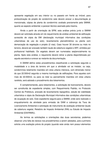 87



apresente vegetação em seu interior ou no passeio em frente ao imóvel, para
protocolização do projeto de condomínio este deverá anexar a documentação já
mencionada, cópias da planta do condomínio avaliado previamente pela SMAM,
quanto ao aspecto ambiental, e parecer técnico assinado pela mesma.

      Ainda a partir de orientação da SPM, esta análise prévia junto a SMAM
deverá ser solicitada através em do requerimento de análise ambiental de edificação
acrescido de cópia da DM (declaração municipal informativa das condições
urbanísticas de uso do solo), levantamento planialtimétrico ou planta com
demarcação da vegetação e projeto (2 vias). Caso houver 30 árvores ou mais no
terreno, deverá ser anexado também laudo de cobertura vegetal e ART, emitidos por
profissional habilitado. Os vegetais devem ser numerados seqüencialmente na
planta. Após esta análise, o requerente deverá retirar a planta disponibilizada por
aquela secretaria e anexar ao restante da documentação.

      A SMAM define estes procedimentos classificando a solicitação segundo a
modalidade e a área do terreno em que a atividade vai se instalar, ou seja,
condomínios totalmente inseridos em área urbana intensiva, com dimensão menor
do que 22.500m2 seguirão a mesma tramitação de edificações. Para aqueles com
mais de 22.500m2, ou para os total ou parcialmente inseridos em área urbana
rarefeita, será adotado o procedimento dos loteamentos.

      E complementando, para loteamentos, a solicitação de licenciamento, deverá
ser constituída de expediente simples, com Requerimento Padrão, no Protocolo
Central da Prefeitura, anexado de levantamento topográfico, estudo de viabilidade
urbanística e cópia da Declaração Municipal informativa das condições urbanísticas
de ocupação do solo. Este expediente seguirá para a SMAM, onde será realizado o
enquadramento da atividade para emissão de DAM e cobrança da Taxa de
Licenciamento Ambiental e solicitação de instrumento de avaliação ambiental (laudo
de cobertura vegetal, Relatório de Impacto Ambiental (RIA) ou Estudo de Impacto
Ambiental (EIA/RIMA)).

      Ao lermos as solicitações e orientações das duas secretarias, podemos
observar uma falta de clareza nos procedimentos a serem adotados, pois a primeira
solicita uma avaliação prévia do projeto (quando este ainda nem possui elementos
 