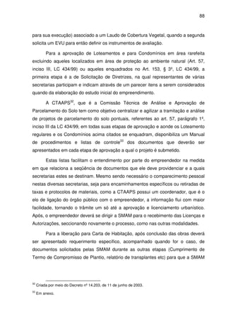 88



para sua execução) associado a um Laudo de Cobertura Vegetal, quando a segunda
solicita um EVU para então definir os instrumentos de avaliação.

          Para a aprovação de Loteamentos e para Condomínios em área rarefeita
excluindo aqueles localizados em área de proteção ao ambiente natural (Art. 57,
inciso III, LC 434/99) ou aqueles enquadrados no Art. 153, § 3º, LC 434/99, a
primeira etapa é a de Solicitação de Diretrizes, na qual representantes de várias
secretarias participam e indicam através de um parecer itens a serem considerados
quando da elaboração do estudo inicial do empreendimento.

          A CTAAPS32, que é a Comissão Técnica de Análise e Aprovação de
Parcelamento do Solo tem como objetivo centralizar e agilizar a tramitação e análise
de projetos de parcelamento do solo pontuais, referentes ao art. 57, parágrafo 1º,
inciso III da LC 434/99, em todas suas etapas de aprovação e aonde os Loteamento
regulares e os Condomínios acima citados se enquadram, disponibiliza um Manual
de procedimentos e listas de controle33 dos documentos que deverão ser
apresentados em cada etapa de aprovação a qual o projeto é submetido.

          Estas listas facilitam o entendimento por parte do empreendedor na medida
em que relaciona a seqüência de documentos que ele deve providenciar e a quais
secretarias estes se destinam. Mesmo sendo necessário o comparecimento pessoal
nestas diversas secretarias, seja para encaminhamentos específicos ou retiradas de
taxas e protocolos de materiais, como a CTAAPS possui um coordenador, que é o
elo de ligação do órgão público com o empreendedor, a informação flui com maior
facilidade, tornando o trâmite um só até a aprovação e licenciamento urbanístico.
Após, o empreendedor deverá se dirigir a SMAM para o recebimento das Licenças e
Autorizações, seccionando novamente o processo, como nas outras modalidades.

          Para a liberação para Carta de Habitação, após conclusão das obras deverá
ser apresentado requerimento específico, acompanhado quando for o caso, de
documentos solicitados pelas SMAM durante as outras etapas (Cumprimento de
Termo de Compromisso de Plantio, relatório de transplantes etc) para que a SMAM




32
     Criada por meio do Decreto nº 14.203, de 11 de junho de 2003.
33
     Em anexo.
 