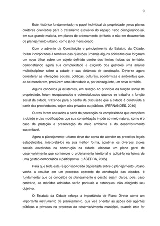9



       Este histórico fundamentado no papel individual da propriedade gerou planos
diretores orientados para o tratamento exclusivo do espaço físico configurando-se,
em sua grande maioria, em planos de ordenamento territorial e não em documentos
de planejamento urbano, como já foi mencionado.

       Com o advento da Constituição e principalmente do Estatuto da Cidade,
foram incorporados à temática das questões urbanas alguns conceitos que forçaram
um novo olhar sobre um objeto definido dentro dos limites físicos do território,
demonstrando agora sua complexidade e exigindo dos gestores uma análise
multidisciplinar sobre a cidade e sua dinâmica de construção. Deve-se agora
considerar as interações sociais, políticas, culturais, econômicas e ambientais que,
ao se mesclarem, produzem uma identidade e, por conseguinte, um novo território.

       Alguns conceitos já existentes, em relação ao princípio da função social da
propriedade, foram recepcionados e potencializados quando se trabalha a função
social da cidade, trazendo para o centro da discussão que a cidade é construída a
partir das propriedades, sejam elas privadas ou públicas. (FERNANDES, 2010)

       Outros foram anexados a partir da percepção da complexidade que compõem
a cidade e das modificações que sua consolidação impõe ao meio natural, como é o
caso da proteção e preservação do meio ambiente e do desenvolvimento
sustentável.

       Agora o planejamento urbano deve dar conta de atender os preceitos legais
estabelecidos, interpretá-los na sua melhor forma, aglutinar os diversos atores
sociais envolvidos na construção da cidade, elaborar um plano geral de
desenvolvimento que contemple o ordenamento territorial e aplicá-lo na forma de
uma gestão democrática e participativa. (LACERDA, 2005)

       Para que toda esta responsabilidade depositada sobre o planejamento urbano
venha a resultar em um processo coerente de construção das cidades, é
fundamental que os conceitos de planejamento e gestão sejam claros, pois, caso
contrário, as medidas adotadas serão pontuais e estanques, não atingindo seu
objetivo.

       O Estatuto da Cidade reforça a importância do Plano Diretor como um
importante instrumento de planejamento, que visa orientar as ações dos agentes
públicos e privados no processo de desenvolvimento municipal, quando este for
 