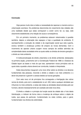 90




Conclusão



      Hoje parece muito claro a todos a necessidade de repensar a maneira como a
urbanização acontece. Os problemas decorrentes do crescimento das cidades são
uma realidade desde que estas começaram a existir como tal, ou seja, está
claramente estabelecida uma relação de causa e conseqüência.

      Em um primeiro momento, os problemas estavam relacionados à questão
sanitária, depois a ordenação dos espaços e hoje a qualidade do ambiente. E
acompanhando a evolução da cidade e da organização social que esta suporta,
evoluiu também o arcabouço jurídico de amparo as novas demandas. Com o
incremento do aparato urbano surgem novos campos de análise advindos da
complexidade desta sociedade entre os quais estão os direitos de terceira geração e
o direito ao meio ambiente.

      A institucionalização do direito urbanístico e do direito ambiental, destacados
na primeira seção, juntamente com a Constituição Federal de 1988 e o Estatuto da
Cidade laçam as bases e mais do que isso, apresentam novos princípios sob os
quais toda a questão urbana deverá ser conduzida, tratada e interpretada.

      Estes documentos inauguram uma novo olhar sobre os direitos e os deveres
fundamentais das pessoas, incluindo o direito a cidade e ao meio ambiente e o
dever de preservar e garantir o acesso destes as futuras gerações.

      Com este novo rol de princípios fica consagrada a interligação dos vários
ramos do direito, pois com o estabelecido no art. 225, toda e qualquer atividade que
influencie no meio ambiente, e estas são todas as atividades desenvolvidas pelo ser
humano, deverá necessariamente ser avaliada sob está nova ótica.

      O direito a cidade e o principio da função social da cidade são o fruto desta
hibridização, e indicam de forma clara a mudança de enfoque sobre o objeto de
tutela, que passa do particular, fundamentado na visão civilista, para o geral,
fundamentado nos direitos da coletividade.
 
