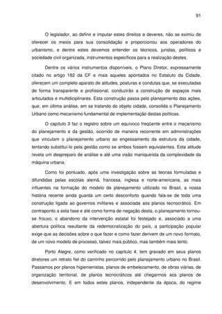 91



      O legislador, ao definir e imputar estes direitos e deveres, não se eximiu de
oferecer os meios para sua consolidação e proporcionou aos operadores do
urbanismo, e dentre estes devemos entender os técnicos, juristas, políticos e
sociedade civil organizada, instrumentos específicos para a realização destes.

      Dentre os vários instrumentos disponíveis, o Plano Diretor, expressamente
citado no artigo 182 da CF e mais aqueles apontados no Estatuto da Cidade,
oferecem um completo aparato de atitudes, posturas e condutas que, se executadas
de forma transparente e profissional, conduzirão a construção de espaços mais
articulados e multidiciplinares. Esta construção passa pelo planejamento das ações,
que, em última análise, em se tratando do objeto cidade, consolida o Planejamento
Urbano como mecanismo fundamental de implementação destas políticas.

      O capítulo 3 faz o registro sobre um equívoco freqüente entre o mecanismo
do planejamento e da gestão, ocorrido de maneira recorrente em administrações
que vinculam o planejamento urbano ao engessamento da estrutura da cidade,
tentando substituí-lo pela gestão como se ambos fossem equivalentes. Esta atitude
revela um despreparo de análise e até uma visão maniqueísta da complexidade da
máquina urbana.

      Como foi pontuado, após uma investigação sobre as teorias formuladas e
difundidas pelas escolas alemã, francesa, inglesa e norte-americana, as mais
influentes na formação do modelo de planejamento utilizado no Brasil, a nossa
história recente ainda guarda um certo desconforto quando fala-se de toda uma
construção ligada ao governos militares e associada aos planos tecnocrático. Em
contraponto a esta fase e até como forma de negação desta, o planejamento tornou-
se frouxo, o abandono da intervenção estatal foi festejado e, associado a uma
abertura política resultante da redemocratização do país, a participação popular
exige que as decisões sobre o que fazer e como fazer derivem de um novo formato,
de um novo modelo de processo, talvez mais público, mas também mais lento.

      Porto Alegre, como verificado no capítulo 4, tem gravado em seus planos
diretores um retrato fiel do caminho percorrido pelo planejamento urbano no Brasil.
Passamos por planos higienienistas, planos de embelezamento, de obras viárias, de
organização territorial, de planos tecnocráticos até chegarmos aos planos de
desenvolvimento. E em todos estes planos, independente da época, do regime
 