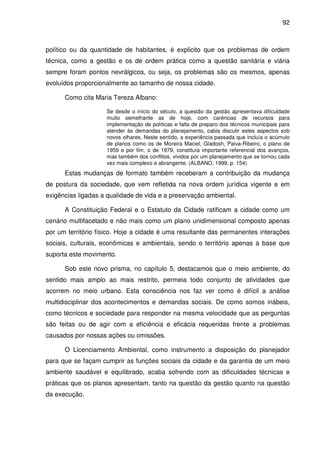 92



político ou da quantidade de habitantes, é explicito que os problemas de ordem
técnica, como a gestão e os de ordem prática como a questão sanitária e viária
sempre foram pontos nevrálgicos, ou seja, os problemas são os mesmos, apenas
evoluídos proporcionalmente ao tamanho de nossa cidade.

      Como cita Maria Tereza Albano:

                    Se desde o início do século, a questão da gestão apresentava dificuldade
                    muito semelhante as de hoje, com carências de recursos para
                    implementação de políticas e falta de preparo dos técnicos municipais para
                    atender às demandas do planejamento, cabia discutir estes aspectos sob
                    novos olhares. Neste sentido, a experiência passada que incluía o acúmulo
                    de planos como os de Moreira Maciel, Gladosh, Paiva-Ribeiro, o plano de
                    1959 e por fim, o de 1979, constituía importante referencial dos avanços,
                    mas também dos conflitos, vividos por um planejamento que se tornou cada
                    vez mais complexo e abrangente. (ALBANO, 1999, p. 154)
      Estas mudanças de formato também receberam a contribuição da mudança
de postura da sociedade, que vem refletida na nova ordem jurídica vigente e em
exigências ligadas a qualidade de vida e a preservação ambiental.

      A Constituição Federal e o Estatuto da Cidade ratificam a cidade como um
cenário multifacetado e não mais como um plano unidimensional composto apenas
por um território físico. Hoje a cidade é uma resultante das permanentes interações
sociais, culturais, econômicas e ambientais, sendo o território apenas a base que
suporta este movimento.

      Sob este novo prisma, no capítulo 5, destacamos que o meio ambiente, do
sentido mais amplo ao mais restrito, permeia todo conjunto de atividades que
acorrem no meio urbano. Esta consciência nos faz ver como é difícil a análise
multidisciplinar dos acontecimentos e demandas sociais. De como somos inábeis,
como técnicos e sociedade para responder na mesma velocidade que as perguntas
são feitas ou de agir com a eficiência e eficácia requeridas frente a problemas
causados por nossas ações ou omissões.

      O Licenciamento Ambiental, como instrumento a disposição do planejador
para que se façam cumprir as funções sociais da cidade e da garantia de um meio
ambiente saudável e equilibrado, acaba sofrendo com as dificuldades técnicas e
práticas que os planos apresentam, tanto na questão da gestão quanto na questão
da execução.
 