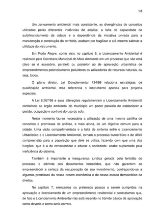 93



       Um zoneamento ambiental mais consistente, as divergências de conceitos
utilizados pelas diferentes instâncias de análise, a falta de capacidade de
autofinanciamento da cidade e a dependência da iniciativa privada para a
manutenção e construção do território, acabam por fragilizar e até mesmo sabotar a
utilidade do instrumento.

       Em Porto Alegre, como visto no capítulo 6, o Licenciamento Ambiental é
realizado pela Secretaria Municipal do Meio Ambiente em um processo que não está
claro se é acessório, paralelo ou posterior ao de aprovação urbanística de
empreendimentos potencialmente poluidores ou utilizadores de recursos naturais, ou
seja, todos.

       O plano diretor, Lei Complementar 434/99 relaciona estratégias de
qualificação ambiental, mas referencia o instrumento apenas para projetos
especiais.

       A Lei 8.267/98 e suas alterações regulamentam o Licenciamento Ambiental
conferindo ao órgão ambiental do município um poder paralelo de estabelecer a
gestão, ocupação e controle do uso do solo.

       Neste momento faz-se necessária a utilização de uma mesma cartilha de
conceitos e premissas de análise, e mais ainda, de um objetivo comum para a
cidade. Uma visão compartimentada e a falta de sintonia entre o Licenciamento
Urbanístico e o Licenciamento Ambiental, tornam o processo burocrático e de difícil
compreensão para a população que dele se utiliza, fazendo com que uma das
funções, que é a de conscientizar e educar a sociedade, acabe suplantada pela
ineficiência do sistema.

       Também é importante a insegurança jurídica gerada pela lentidão do
processo     e   advinda    dos   documentos   fornecidos,   que   não   garantem   ao
empreendedor a certeza da recuperação de seu investimento, contrapondo-se a
algumas premissas da nossa ordem econômica e do nosso estado democrático de
direitos.

       No capítulo 7, elencamos os pretensos passos a serem cumpridos na
aprovação e licenciamento de um empreendimento residencial e constatamos que,
de fato o Licenciamento Ambiental não está inserido no trâmite básico de aprovação
como deveria e como seria correto.
 