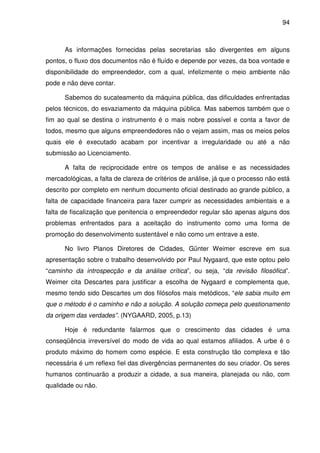 94



      As informações fornecidas pelas secretarias são divergentes em alguns
pontos, o fluxo dos documentos não é fluído e depende por vezes, da boa vontade e
disponibilidade do empreendedor, com a qual, infelizmente o meio ambiente não
pode e não deve contar.

      Sabemos do sucateamento da máquina pública, das dificuldades enfrentadas
pelos técnicos, do esvaziamento da máquina pública. Mas sabemos também que o
fim ao qual se destina o instrumento é o mais nobre possível e conta a favor de
todos, mesmo que alguns empreendedores não o vejam assim, mas os meios pelos
quais ele é executado acabam por incentivar a irregularidade ou até a não
submissão ao Licenciamento.

      A falta de reciprocidade entre os tempos de análise e as necessidades
mercadológicas, a falta de clareza de critérios de análise, já que o processo não está
descrito por completo em nenhum documento oficial destinado ao grande público, a
falta de capacidade financeira para fazer cumprir as necessidades ambientais e a
falta de fiscalização que penitencia o empreendedor regular são apenas alguns dos
problemas enfrentados para a aceitação do instrumento como uma forma de
promoção do desenvolvimento sustentável e não como um entrave a este.

      No livro Planos Diretores de Cidades, Günter Weimer escreve em sua
apresentação sobre o trabalho desenvolvido por Paul Nygaard, que este optou pelo
“caminho da introspecção e da análise crítica”, ou seja, “da revisão filosófica”.
Weimer cita Descartes para justificar a escolha de Nygaard e complementa que,
mesmo tendo sido Descartes um dos filósofos mais metódicos, “ele sabia muito em
que o método é o caminho e não a solução. A solução começa pelo questionamento
da origem das verdades”. (NYGAARD, 2005, p.13)

      Hoje é redundante falarmos que o crescimento das cidades é uma
conseqüência irreversível do modo de vida ao qual estamos afiliados. A urbe é o
produto máximo do homem como espécie. E esta construção tão complexa e tão
necessária é um reflexo fiel das divergências permanentes do seu criador. Os seres
humanos continuarão a produzir a cidade, a sua maneira, planejada ou não, com
qualidade ou não.
 