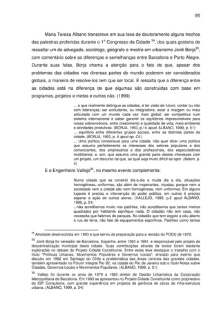 95



          Maria Tereza Albano transcreve em sua tese de doutoramento alguns trechos
das palestras proferidas durante o 1o Congresso da Cidade                 34
                                                                            , dos quais gostaria de
ressaltar um do advogado, sociólogo, geógrafo e mestre em urbanismo Jordi Borja35,
com comentário sobre as diferenças e semelhanças entre Barcelona e Porto Alegre.
Durante suas falas, Borja chama a atenção para o fato de que, apesar dos
problemas das cidades nas diversas partes do mundo poderem ser considerados
globais, a maneira de resolve-Ios tem que ser local. E ressalta que a diferença entre
as cidades está na diferença de que algumas são construídas com base em
programas, projetos e metas e outras não. (1999)

                          ... o que realmente distingue as cidades, é ter visão de futuro; contar ou não
                          com lideranças; ser excludente, ou integradora; estar à margem ou mais
                          articulada com um mundo cada vez mais global; ser competitiva num
                          sistema internacional e saber garantir os equilíbrios imprescindíveis para
                          nossa sobrevivência, entre crescimento e qualidade de vida, meio-ambiente
                          e atividades produtivas. (BORJA, 1993, p.14 apud, ALBANO, 1999, p. 51)
                          ... equilíbrio entre diferentes grupos sociais, entre as distintas partes da
                          cidade, (BORJA, 1993, p. 4 apud op. Cit.)
                          ... Uma política consensual para uma cidade, não quer dizer uma política
                          que assuma perfeitamente os interesses dos setores populares e dos
                          comerciantes, dos empresários e dos profissionais, dos especuladores
                          imobiliários; e, sim, que assuma uma grande parte destes interesses com
                          um projeto, um discurso tal que, ao qual seja muito difícil se opor. (Ibdem, p.
                          4)
          E o Engenheiro Vallejo36, no mesmo evento complementa:

                          Numa cidade que se constrói dia-a-dia e muda dia a dia, situações
                          homogêneas, uniformes, são além de inoperantes, injustas, porque nem a
                          sociedade nem a cidade são nem homogêneas, nem uniformes. Em alguns
                          lugares é preciso a intervenção do poder público, em outros é preciso
                          esperar a ação de outros atores. (VALLEJO, 1993, p.2 apud ALBANO,
                          1999, p. 51)
                          ...não acreditamos muito nos padrões, não acreditamos que tantos metros
                          quadrados por habitante signifique nada. O cidadão não tem casa, não
                          necessita que falemos de parques. Ao cidadão que tem esgoto a céu aberto
                          e rua de terra, não fale de equipamentos esportivos. Padrões como tantas


34
     Atividade desenvolvida em 1993 e que serviu de preparação para a revisão do PDDU de 1979.
35
    Jordi Borja foi vereador de Barcelona, Espanha, entre 1983 e 1991, e responsável pelo projeto de
descentralização municipal desta cidade. Suas contribuições através de textos foram bastante
exploradas no debate do Projeto Cidade Constituinte. Entre estes teve destaque o trabalho com o
título "Políticas Urbanas, Movimentos Populares e Governos Locais", enviado para evento que
discutiu em 1992 em Santiago do Chile a problemática das áreas centrais das grandes cidades,
também apresentado no Fórum Integral Rio 92, na cidade do Rio de Janeiro sob o título Notas sobre
Cidades, Governos Locais e Movimentos Populares. (ALBANO, 1999, p. 51)
36
   Vallejo foi durante os anos de 1979 a 1983 diretor de Gestão Urbanística da Corporação
Metropolitana de Barcelona. Em 1993 se apresentou no Projeto Cidade Constituinte como proprietário
da IGP Consultoria, com grande experiência em projetos de gerência de obras de infra-estrutura
urbana. (ALBANO, 1999, p. 54)
 