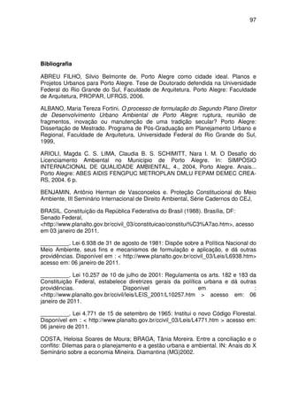 97




Bibliografia

ABREU FILHO, Silvio Belmonte de. Porto Alegre como cidade ideal. Planos e
Projetos Urbanos para Porto Alegre. Tese de Doutorado defendida na Universidade
Federal do Rio Grande do Sul, Faculdade de Arquitetura. Porto Alegre: Faculdade
de Arquitetura, PROPAR, UFRGS, 2006.

ALBANO, Maria Tereza Fortini. O processo de formulação do Segundo Plano Diretor
de Desenvolvimento Urbano Ambiental de Porto Alegre: ruptura, reunião de
fragmentos, inovação ou manutenção de uma tradição secular? Porto Alegre:
Dissertação de Mestrado. Programa de Pós-Graduação em Planejamento Urbano e
Regional, Faculdade de Arquitetura, Universidade Federal do Rio Grande do Sul,
1999,

ARIOLI, Magda C. S. LIMA, Claudia B. S. SCHIMITT, Nara I. M. O Desafio do
Licenciamento Ambiental no Município de Porto Alegre. In: SIMPÓSIO
INTERNACIONAL DE QUALIDADE AMBIENTAL, 4., 2004, Porto Alegre. Anais...
Porto Alegre: ABES AIDIS FENGPUC METROPLAN DMLU FEPAM DEMEC CREA-
RS, 2004. 6 p.

BENJAMIN, Antônio Herman de Vasconcelos e. Proteção Constitucional do Meio
Ambiente, III Seminário Internacional de Direito Ambiental, Série Cadernos do CEJ,

BRASIL. Constituição da República Federativa do Brasil (1988). Brasília, DF:
Senado Federal,
<http://www.planalto.gov.br/ccivil_03/constituicao/constitui%C3%A7ao.htm>, acesso
em 03 janeiro de 2011.

_________. Lei 6.938 de 31 de agosto de 1981: Dispõe sobre a Política Nacional do
Meio Ambiente, seus fins e mecanismos de formulação e aplicação, e dá outras
providências. Disponível em : < http://www.planalto.gov.br/ccivil_03/Leis/L6938.htm>
acesso em: 06 janeiro de 2011.

_________. Lei 10.257 de 10 de julho de 2001: Regulamenta os arts. 182 e 183 da
Constituição Federal, estabelece diretrizes gerais da política urbana e dá outras
providências.                    Disponível                  em                 :
<http://www.planalto.gov.br/ccivil/leis/LEIS_2001/L10257.htm > acesso em: 06
janeiro de 2011.

_________. Lei 4.771 de 15 de setembro de 1965: Institui o novo Código Florestal.
Disponível em : < http://www.planalto.gov.br/ccivil_03/Leis/L4771.htm > acesso em:
06 janeiro de 2011.

COSTA, Heloisa Soares de Moura; BRAGA, Tânia Moreira. Entre a conciliação e o
conflito: Dilemas para o planejamento e a gestão urbana e ambiental. IN: Anais do X
Seminário sobre a economia Mineira. Diamantina (MG)2002.
 