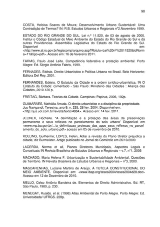 98



COSTA, Heloisa Soares de Moura; Desenvolvimento Urbano Sustentável: Uma
Contradição de Termos? IN: R.B. Estudos Urbanos e Regionais no2.Novembro 1999.

ESTADO DO RIO GRANDE DO SUL. Lei n.º 11.520, de 03 de agosto de 2000.
Institui o Código Estadual do Meio Ambiente do Estado do Rio Grande do Sul e dá
outras Providencias. Assembléia Legislativa do Estado do Rio Grande do Sul.
Disponível                                                                  em:
<http://www.al.rs.gov.br/legiscomp/arquivo.asp?Rotulo=Lei%20nº%2011520&idNorm
a=11&tipo=pdf>. Acesso em: 16 de fevereiro 2011.

FARIAS, Paulo José Leite. Competência federativa e proteção ambiental. Porto
Alegre: Ed. Sérgio Antônio Fabris, 1999.

FERNADES, Edésio. Direito Urbanístico e Política Urbana no Brasil. Belo Horizonte:
Editora Del Rey, 2001.

FERNANDES, Edésio. O Estatuto da Cidade e a ordem jurídico-urbanística, IN O
Estatuto da Cidade: comentado - São Paulo: Ministério das Cidades : Aliança das
Cidades, 2010.120 p.

FREITAG, Bárbara. Teorias da Cidade. Campinas: Papirus, 2006, 192p.

GUIMARÃES, Nathália Arruda. O direito urbanístico e a disciplina da propriedade.
Jus Navigandi, Teresina, ano 9, n. 235, 28 fev. 2004. Disponível em:
<http://jus.uol.com.br/revista/texto/4884>. Acesso em: 14 fev. 2011.

JELINEK, Rochelle. “A delimitação e a proteção das áreas de preservação
permanente e seus reflexos no parcelamento do solo urbano” Disponível em
<www.mp.ba.gov.br/.../a_delimitacao_protecao_das_apps_seus_reflexos_no_parcel
amento_do_solo_urbano.pdf> acesso em 05 de novembro de 2010.

KOLLING, Guilherme; LOPES, Helen, Adiar a revisão do Plano Diretor prejudica a
cidade, diz Burmeister. Artigo publicado no Jornal do Comércio em 26/10/2009

LACERDA, Norma et all, Planos Diretores Municipais, Aspectos Legais e
Conceituais IN Revista Brasileira de Estudos Urbanos e Regionais – v.7, no1, 2005

MACHADO, Maria Helena F. Urbanização e Sustentabilidade Ambiental, Questões
de Território. IN Revista Brasileira de Estudos Urbanos e Regionais – no3, 2000.

MASCARENHAS, Luciane Martins de Araújo, A TUTELA CONSTITUCIONAL DO
MEIO AMBIENTE. Disponível em: <www.ibap.org/teses2004/teses2004d28.doc>
Acesso em 12 de Dezembro de 2010.

MELLO, Celso Antônio Bandeira de. Elementos de Direito Administrativo. Ed. RT,
São Paulo, 1980, p. 230.

MENEGAT, Rualdo. et al. (1998) Atlas Ambiental de Porto Alegre. Porto Alegre: Ed.
Universidade/ UFRGS. 228p.
 