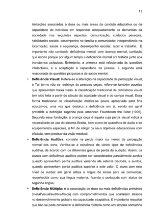 11



    limitações associadas a duas ou mais áreas da conduta adaptativa ou da
    capacidade do individuo em responder adequadamente as demandas da
    sociedade nos seguintes aspectos: comunicação, cuidados pessoais,
    habilidades sociais, desempenho na família e comunidade; independência na
    locomoção; saúde e segurança, desempenho escolar, lazer e trabalho. É
    importante não confundir deficiência mental com doença mental, confusão
    que ocorre porque por algum tempo a deficiência mental era tratada junto aos
    transtornos psíquicos. Entretanto, a primeira está relacionada às questões
    intelectuais, e a adaptação e capacidade da pessoa, a segunda está
    relacionada às questões psíquicas e de saúde mental;
•   Deficiência Visual: Refere-se à alteração na capacidade de percepção visual,
    e Tal termo não se restringe às pessoas cegas, refere-se também aquelas
    que apresentam baixa visão. A classificação tradicional de deficiência visual
    tem sido feita a partir do cálculo da acuidade visual e do campo visual. Essa
    forma tradicional de classificação mostra-se pouco apropriada para fins
    educativos, uma vez que destaca a deficiência em si, sendo em geral
    preferida a definição sugerida pela American Foundation the Blind (1995).
    Segundo essa fundação, a criança cega é aquela cuja perda visual indica a
    necessidade de uso do sistema Braille, bem como de aparelhos de áudio e de
    equipamentos especiais, a fim de atingir os seus objetivos educacionais com
    eficácia, sem precisar da visão residual;
•   Deficiência Auditiva: consiste na perda maior ou menor da percepção
    normal dos sons. Verifica-se a existência de vários tipos de deficiências
    auditiva, de acordo com os diferentes graus de perda da audição. Assim, os
    alunos com deficiência auditiva podem ser considerados parcialmente surdos
    quando apresentam perda auditiva variando até setenta decibéis, e surdos,
    quando apresentam perda auditiva superior a este valor. O aluno com este
    nível de surdez em geral utiliza a língua de sinais para se comunicar,
    reconhecida como sua língua materna, ficando o português com status de
    segunda língua;
•   Deficiência Múltipla: é a associação de duas ou mais deficiências primárias
    (metal/visual/auditiva/física) com comprometimentos que acarretam atrasos
    no desenvolvimento global e na capacidade adaptativa. É importante ressaltar
    que não se pode considerar a deficiência múltipla como um simples somatório
 