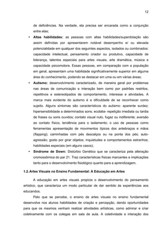 12



       de deficiências. Na verdade, ela precisa ser encarada como a conjunção
       entre elas;
   •   Altas habilidades: as pessoas com altas habilidades/superdotação são
       assim definidas por apresentarem notável desempenho e/ ou elevada
       potencialidade em qualquer dos seguintes aspectos, isolados ou combinados:
       capacidade intelectual, pensamento criador ou produtivo, capacidade de
       liderança, talentos especiais para artes visuais, arte dramática, música e
       capacidade psicomotora. Essas pessoas, em comparação com a população
       em geral, apresentam uma habilidade significativamente superior em alguma
       área do conhecimento, podendo se destacar em uma ou em várias áreas;
   •   Autismo: desenvolvimento caracterizado, de maneira geral por problemas
       nas áreas de comunicação e interação bem como por padrões restritos,
       repetitivos e estereotipados de comportamento, interesse e atividades. A
       marca mais evidente do autismo é a dificuldade de se reconhecer como
       sujeito. Alguns sintomas são característicos do autismo: aparente surdez;
       hipersensibilidade a determinados sons; ecolalia- repetição imediata ou tardia
       de frases ou sons ouvidos; contato visual nulo, fugaz ou indiferente; aversão
       ao contato físico; tendência para o isolamento; o uso de pessoas como
       ferramentas apresentação de movimentos típicos dos antebraços e mãos
       (flapping); caminhadas com pés descalços ou na ponta dos pés; auto-
       agressão; gosto por girar objetos; inquietudes e comportamentos estranhos;
       habilidades especiais (em alguns casos);
   •   Síndrome de Down: Distúrbio Genético que se caracteriza pela alteração
       cromossômica do par 21. Traz características físicas marcantes e implicações
       tanto para o desenvolvimento fisiológico quanto para a aprendizagem.

1.2. Artes Visuais no Ensino Fundamental: A Educação em Artes

       A educação em artes visuais propicia o desenvolvimento do pensamento
artístico, que caracteriza um modo particular de dar sentido às experiências aos
educandos.
       Pelo que se percebe, o ensino de artes visuais no ensino fundamental
desenvolve nos alunos habilidades de criação e percepção, dando oportunidades
para que os mesmos venham realizar atividades artísticas, como admirar e criar
coletivamente com os colegas em sala de aula. A coletividade e interação dos
 