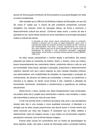 13



alunos em forma grupal contribuem de forma positiva na sua aprendizagem em artes
no ensino fundamental.
       Vale ressaltar que a LDB (Lei de Diretrizes e Bases da Educação), em seu Art.
26, Inciso 2º, expõe que “o ensino da arte constituirá componente curricular
obrigatório nos diversos níveis da educação básica, de forma a promover o
desenvolvimento cultural dos alunos”. Conforme citado acima, o ensino de arte é
garantido em lei, sendo desta maneira de suma importância na promoção perceptiva,
criativa e cultural dos alunos.
                      A educação de artes visuais requer entendimento sobre os conteúdos,
                      materiais e técnicas com os quais se esteja trabalhando, assim como a
                      compreensão destes em diversos momentos da história da arte, inclusive a
                      arte contemporânea. Para tanto, a escola, especialmente nos cursos de
                      Arte, deve colaborar para que os alunos passem por um conjunto amplo de
                      experiências de aprender e criar, articulando percepção, imaginação,
                      sensibilidade, conhecimento e produção artística pessoal e grupal (BRASIL,
                      1998, p.63).

       As artes visuais acompanham o homem desde a pré-história. Ela evoluiu
passando por todos os momentos da história. Assim, o homem, como ser criativo,
busca incessantemente seu crescimento interior, produzindo ciência e arte em prol
da humanidade. Essa busca, aplicada à educação, proporciona o desenvolvimento
cognitivo, fazendo com que o aluno organize as mais variadas situações criativas,
que desencadeiam uma multiplicidade de situações na organização e produção do
conhecimento. No decorrer da história da humanidade, o homem, ao transformar a
natureza e os objetos, foi dando novas formas à arte, mediante a utilização de
ferramentas, dominando, controlando e transformando a experiência em práticas
educacionais.
       Dessa forma, o aluno, quando cria, deixa transparecerem suas construções,
sua própria alma isto é, projeta seus sentimentos e valores, suas emoções, e esses
são transmitidos a outros por meio de suas obras.
       A arte nos permite sentir a dinâmica da própria vida, pois o que percebemos
através dela não é uma simples e única qualidade emocional. A liberdade e a
emoção que as artes visuais proporcionam aos alunos tocam o mundo interior dos
seres sensíveis por meio das imagens. É necessário que se reflita, estética e
artisticamente, sobre as imagens visuais, o que implica um envolvimento cognitivo,
perceptível e sensível, com as formas dessas imagens.
       Ensinar artes visuais em consonância com os modos de aprendizagem do
aluno significa, então, não isolar a escola da informação sobre a produção histórica
 