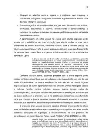 16



   •   Observar as relações entre a pessoa e a realidade, com interesse e
       curiosidade, dialogando, indagando, discutindo, argumentando e lendo a obra
       de modo inteligível e sensível;
   •   Buscar e organizar informações sobre arte, por meio de contato com artistas,
       produções, documentos e acervos, reconhecendo e compreendendo a
       variedade de produtos artísticos e concepções estéticas presentes na história
       das diferentes culturas.
       A aprendizagem em artes visuais na escola com alunos especiais pode
ampliar as possibilidades de uma educação que atenda melhor a uma maior
diversidade de alunos. Na escola, conforme Furtado, Bock e Teixeira (2002), “os
objetivos educacionais em arte a serem alcançados referem-se ao aperfeiçoamento
de saberes, bem como o fazer e o pensar artístico e estético sobre a história dos
aprendizes”, pois
                     A criança especial não é um adulto em miniatura. Ao contrário, apresenta
                     características impróprias de sua idade. Compreender isso a importância do
                     estudo do desenvolvimento humano. Estudos e pesquisas de Piaget
                     demonstraram que existem formas de perceber, compreender e se
                     comportar diante do mundo, próprias de cada faixa etária, isto é, existe uma
                     assimilação progressiva do meio ambiente que implica uma acomodação
                     das estruturas mentais a este novo dado do mundo exterior (COLL, 2004,
                     apud FURTADO, BOCK e TEIXEIRA, 2002, p. 72)

       Conforme citação acima, podemos perceber que o aluno especial pode
possuir condições diferentes a sua aprendizagem, não dependendo com isso da sua
idade. Evidentemente, os cursos escolares de arte não são os únicos lugares
disponíveis para os alunos aprenderem saberes em arte. Outras instituições sociais
e culturais (família, centros culturais, museus, teatros, igrejas, meios de
comunicação etc.) participam também das produções e apreciações artísticas que
os alunos conhecem e praticam. Mas é na escola que oferecemos a oportunidade
para que crianças e jovens especiais possam efetivamente vivenciar o processo
artístico e sua história em disciplinas especialmente destinadas para esses estudos.
       O ensino de artes visuais no ensino especial é focado em despertar no aluno
suas habilidades acreditando-se que a aprendizagem e a prática em artes visuais
possibilita condições de superação e desenvolvimento no seu potencial de
aprendizagem em geral. Segundo Farias (apud, RUDOLF ARNHEIM 2002, p. 193),
                     deve ter ficado claro também que desvios da representação realista não se
                     deve as deficiências, mas a uma sensibilidade notável, espontânea em
                     relação às exigências do meio. À medida que o professor observa à
                     manifestação desse invejável talento inato, a certeza da decisão intuitiva, a
                     progressão lógica do simples para o complexo, perguntar-se-á se a melhor
 