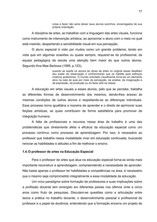 17


                     coisa a fazer não seria deixar seus alunos sozinhos, encarregados de sua
                     própria orientação.

      A disciplina de artes, ao trabalhar com a linguagem das artes visuais, funciona
como instrumento de intervenção artística, ao aproximar o aluno com o meio no qual
está inserido, despertando a sensibilidade visual em sua percepção.
      O aluno especial é visto por muitos como um grande problema, tendo em
vista que em algumas ocasiões ou quase sempre, requerer-se do profissional, da
equipe pedagógica da escola uma atenção bem maior do que outros alunos.
Segundo Ana Mae Barbosa (1999, p.123),
                     quando se expõe os alunos às obras de artes no original essas desafiam
                     seu poder de observação e conhecimento que os habilita para esforços
                     criativos posteriores. O mundo orientado visualmente torna-se um elemento
                     ativo na sala de aula por meio da percepção, da analise, da imaginação e
                     da expressão, da produção ou do fazer arte na classe.

      A educação em artes visuais a esses alunos, pelo que se percebe, trabalha
as diferentes formas de desenvolvimento dos mesmos, dando-lhes acesso às
mesmas condições de outros alunos e respeitando-se as diferenças individuais.
Esse processo torna igualitária a maneira de aprender e o direito de aprimorar suas
feições artísticas, as quais contribuem de forma satisfatória para promover de
integração humana.
      A falta de profissionais e recursos nessa área de trabalho é uma das
problemáticas que diretamente afeta a eficácia da educação especial como um
processo contínuo como processo de aprendizagem. Por isso, é necessário ao
professor que trabalha nessa modalidade viver em educação continuada, buscando
renovar as habilidades e atitudes a fim de melhorar o ensino.

1.4. O professor de artes na Educação Especial

      Para o professor de artes que atua na educação especial torna-se ainda mais
importante reconstruir a aprendizagem, compreendendo a necessidade de aprender.
Não basta apenas o professor ter habilidades e competências na área, é necessário
que o mesmo seja comprometido integralmente a essa modalidade de educação.
      Um novo paradigma sobre formação de professores e suas implicações sobre
a profissão docente tem emergido em diferentes países nos últimos vinte e cinco
anos como fruto de pesquisas. Discutem-se questões como a articulação entre
teoria e prática no trabalho docente, o desenvolvimento pessoal e profissional do
professor e o papel da docência, entendendo que a formação encerra um projeto de
 