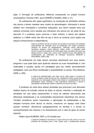 18



ação. A formação de professores reflexivos compreende um projeto humano
emancipatório. Pimenta (1991, apud CORRÊA e NUNES, 2006, p. 31)
      Os professores têm papel significativo na construção da identidade artística
dos alunos e devem respeitar seus modos de aprendizagem, otimizando o tempo
didático com orientações e conteúdos adequados, que dizem respeito tanto aos
saberes universais como aqueles que interessam aos alunos por ser parte de seu
dia-a-dia. É o professor quem promove o fazer artístico, a leitura dos objetos
estéticos e o refletir sobre arte afim de que o aluno se construa como sujeito que
adquire conhecimentos e independência.
                    Cabe ao professor de arte no ensino de conceitos e princípios cria múltiplas
                    oportunidades de interação para os estudantes com esses conteúdos,
                    variando as formas de apresentá-los, utilizando meios discursivos,
                    narrativas, imagens, meios elétricos, textos, enfim, o professor pode
                    recorrer a todos os portadores de informação sobre conceitos princípios que
                    deseja ensinar e saber que o aluno quem transforma tais informações em
                    conhecimento, por intermédio de interação sucessivas (ARSLAN e
                    IAVELBERG, 2006, p.86)

      Os professores em artes devem conversar diariamente com seus alunos,
perguntar o que pode fazer para ajudá-los observar as suas necessidades e, com
criatividade e ousadia, pensar em estratégias para seu melhor aproveitamento
pedagógico, para sua eficaz socialização e acessibilidade na escola. Para Barbosa,
(2008, p. 229),
                    a prática da arte/educação com base numa visão ampla e inclusiva de
                    mundo considera várias formas de arte, desafiando limites convencionais e
                    expirando uma valorização artística mais ampla e a possibilidade de maior
                    participação social. Portanto a arte localmente oportuniza a alunos e
                    educadores compreender melhor a dinâmica da vida a sua volta.

      O professor em artes deve realizar atividades que promovam uma discussão
estética acerca da inclusão natural de todos os alunos, incluindo a realização de
atividades em que todos experimentem a troca de saberes decorrentes das
diferenças interpessoais e as necessidades educacionais específicas dos alunos.
Também acredita-se serem importantes a valorização da solidariedade e das
relações humanas entre alunos os alunos, criando-se um espaço onde todos
possam contribuir, afinando-se pedagogicamente as famílias e a escola no
acompanhamento dos mesmos e no entrosamento com a rede de apoio do ensino
especial.
      Wallon (apud ALMEIDA, 2007, p. 61) propõe que
                    o papel do professor é de educar e o aluno deve ser visto como um ser em
                    processo de formação para a vida. Nesse caso o professorado precisa
 