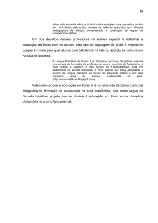 19


                       saber não somente sobre a dinâmica das emoções, mas que estas podem
                       ser controladas pela razão, através da reflexão associada com atitudes
                       pedagógicas de diálogo, compreensão e construção de regras de
                       convivência coletiva.

      Um dos desafios desses professores no ensino especial é trabalhar a
educação em libras com os alunos, esse tipo de linguagem de sinais é importante
porque é o meio pelo qual alunos com deficiência na fala ou audição se comunicam
na sala de recursos.
                       A Língua Brasileira de Sinais é já disciplina curricular obrigatória inserida
                       nos cursos de formação de professores para o exercício do Magistério, a
                       nível médio e superior, e nos cursos de Fonoaudiologia. Está em
                       andamento no senado brasileiro, o novo projeto que torna obrigatório o
                       ensino da Língua Brasileira de Sinais na educação infantil e nos dois
                       primeiros      anos        do     ensino     fundamental        do      país.
                       (http://ensinodelibras.blogspot.com)

      Vale salientar que a educação em libras já é considerada disciplina curricular
obrigatória na formação de educadores na área acadêmica, bem como segue no
Senado brasileiro projeto que se destina à educação em libras como disciplina
obrigatória no ensino fundamental.
 