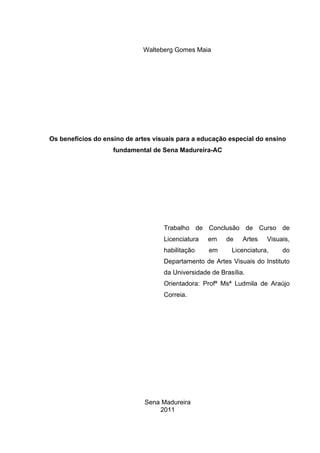 Walteberg Gomes Maia




Os benefícios do ensino de artes visuais para a educação especial do ensino
                    fundamental de Sena Madureira-AC




                                    Trabalho de Conclusão de Curso de
                                    Licenciatura   em    de    Artes   Visuais,
                                    habilitação    em      Licenciatura,    do
                                    Departamento de Artes Visuais do Instituto
                                    da Universidade de Brasília.
                                    Orientadora: Profª Msª Ludmila de Araújo
                                    Correia.




                              Sena Madureira
                                  2011
 