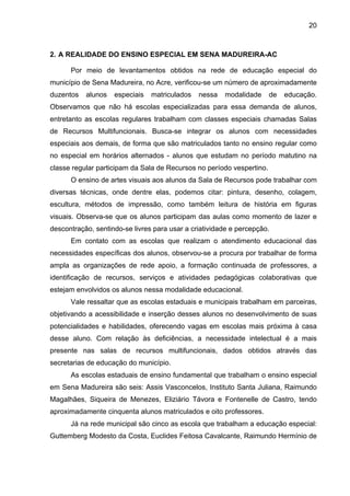 20



2. A REALIDADE DO ENSINO ESPECIAL EM SENA MADUREIRA-AC

      Por meio de levantamentos obtidos na rede de educação especial do
município de Sena Madureira, no Acre, verificou-se um número de aproximadamente
duzentos   alunos   especiais   matriculados   nessa   modalidade      de   educação.
Observamos que não há escolas especializadas para essa demanda de alunos,
entretanto as escolas regulares trabalham com classes especiais chamadas Salas
de Recursos Multifuncionais. Busca-se integrar os alunos com necessidades
especiais aos demais, de forma que são matriculados tanto no ensino regular como
no especial em horários alternados - alunos que estudam no período matutino na
classe regular participam da Sala de Recursos no período vespertino.
      O ensino de artes visuais aos alunos da Sala de Recursos pode trabalhar com
diversas técnicas, onde dentre elas, podemos citar: pintura, desenho, colagem,
escultura, métodos de impressão, como também leitura de história em figuras
visuais. Observa-se que os alunos participam das aulas como momento de lazer e
descontração, sentindo-se livres para usar a criatividade e percepção.
      Em contato com as escolas que realizam o atendimento educacional das
necessidades específicas dos alunos, observou-se a procura por trabalhar de forma
ampla as organizações de rede apoio, a formação continuada de professores, a
identificação de recursos, serviços e atividades pedagógicas colaborativas que
estejam envolvidos os alunos nessa modalidade educacional.
      Vale ressaltar que as escolas estaduais e municipais trabalham em parceiras,
objetivando a acessibilidade e inserção desses alunos no desenvolvimento de suas
potencialidades e habilidades, oferecendo vagas em escolas mais próxima à casa
desse aluno. Com relação às deficiências, a necessidade intelectual é a mais
presente nas salas de recursos multifuncionais, dados obtidos através das
secretarias de educação do município.
      As escolas estaduais de ensino fundamental que trabalham o ensino especial
em Sena Madureira são seis: Assis Vasconcelos, Instituto Santa Juliana, Raimundo
Magalhães, Siqueira de Menezes, Eliziário Távora e Fontenelle de Castro, tendo
aproximadamente cinquenta alunos matriculados e oito professores.
      Já na rede municipal são cinco as escola que trabalham a educação especial:
Guttemberg Modesto da Costa, Euclides Feitosa Cavalcante, Raimundo Hermínio de
 
