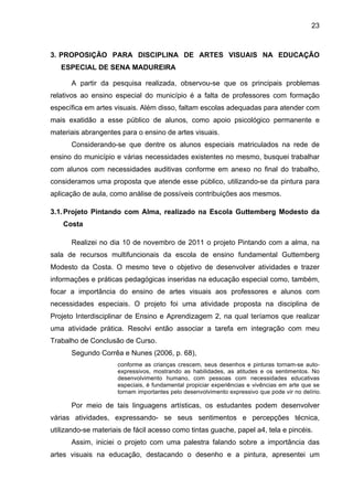 23



3. PROPOSIÇÃO PARA DISCIPLINA DE ARTES VISUAIS NA EDUCAÇÃO
   ESPECIAL DE SENA MADUREIRA

      A partir da pesquisa realizada, observou-se que os principais problemas
relativos ao ensino especial do município é a falta de professores com formação
específica em artes visuais. Além disso, faltam escolas adequadas para atender com
mais exatidão a esse público de alunos, como apoio psicológico permanente e
materiais abrangentes para o ensino de artes visuais.
      Considerando-se que dentre os alunos especiais matriculados na rede de
ensino do município e várias necessidades existentes no mesmo, busquei trabalhar
com alunos com necessidades auditivas conforme em anexo no final do trabalho,
consideramos uma proposta que atende esse público, utilizando-se da pintura para
aplicação de aula, como análise de possíveis contribuições aos mesmos.

3.1. Projeto Pintando com Alma, realizado na Escola Guttemberg Modesto da
    Costa

      Realizei no dia 10 de novembro de 2011 o projeto Pintando com a alma, na
sala de recursos multifuncionais da escola de ensino fundamental Guttemberg
Modesto da Costa. O mesmo teve o objetivo de desenvolver atividades e trazer
informações e práticas pedagógicas inseridas na educação especial como, também,
focar a importância do ensino de artes visuais aos professores e alunos com
necessidades especiais. O projeto foi uma atividade proposta na disciplina de
Projeto Interdisciplinar de Ensino e Aprendizagem 2, na qual teríamos que realizar
uma atividade prática. Resolvi então associar a tarefa em integração com meu
Trabalho de Conclusão de Curso.
      Segundo Corrêa e Nunes (2006, p. 68),
                     conforme as crianças crescem, seus desenhos e pinturas tornam-se auto-
                     expressivos, mostrando as habilidades, as atitudes e os sentimentos. No
                     desenvolvimento humano, com pessoas com necessidades educativas
                     especiais, é fundamental propiciar experiências e vivências em arte que se
                     tornam importantes pelo desenvolvimento expressivo que pode vir no delírio.

      Por meio de tais linguagens artísticas, os estudantes podem desenvolver
várias atividades, expressando- se seus sentimentos e percepções técnica,
utilizando-se materiais de fácil acesso como tintas guache, papel a4, tela e pincéis.
      Assim, iniciei o projeto com uma palestra falando sobre a importância das
artes visuais na educação, destacando o desenho e a pintura, apresentei um
 