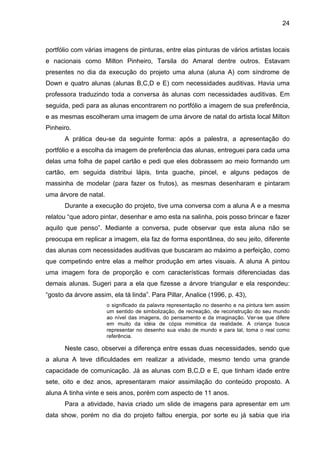 24



portfólio com várias imagens de pinturas, entre elas pinturas de vários artistas locais
e nacionais como Milton Pinheiro, Tarsila do Amaral dentre outros. Estavam
presentes no dia da execução do projeto uma aluna (aluna A) com síndrome de
Down e quatro alunas (alunas B,C,D e E) com necessidades auditivas. Havia uma
professora traduzindo toda a conversa às alunas com necessidades auditivas. Em
seguida, pedi para as alunas encontrarem no portfólio a imagem de sua preferência,
e as mesmas escolheram uma imagem de uma árvore de natal do artista local Milton
Pinheiro.
       A prática deu-se da seguinte forma: após a palestra, a apresentação do
portfólio e a escolha da imagem de preferência das alunas, entreguei para cada uma
delas uma folha de papel cartão e pedi que eles dobrassem ao meio formando um
cartão, em seguida distribui lápis, tinta guache, pincel, e alguns pedaços de
massinha de modelar (para fazer os frutos), as mesmas desenharam e pintaram
uma árvore de natal.
       Durante a execução do projeto, tive uma conversa com a aluna A e a mesma
relatou “que adoro pintar, desenhar e amo esta na salinha, pois posso brincar e fazer
aquilo que penso”. Mediante a conversa, pude observar que esta aluna não se
preocupa em replicar a imagem, ela faz de forma espontânea, do seu jeito, diferente
das alunas com necessidades auditivas que buscaram ao máximo a perfeição, como
que competindo entre elas a melhor produção em artes visuais. A aluna A pintou
uma imagem fora de proporção e com características formais diferenciadas das
demais alunas. Sugeri para a ela que fizesse a árvore triangular e ela respondeu:
“gosto da árvore assim, ela tá linda”. Para Pillar, Analice (1996, p. 43),
                       o significado da palavra representação no desenho e na pintura tem assim
                       um sentido de simbolização, de recreação, de reconstrução do seu mundo
                       ao nível das imagens, do pensamento e da imaginação. Ver-se que difere
                       em muito da idéia de cópia mimética da realidade. A criança busca
                       representar no desenho sua visão de mundo e para tal, toma o real como
                       referência.

       Neste caso, observei a diferença entre essas duas necessidades, sendo que
a aluna A teve dificuldades em realizar a atividade, mesmo tendo uma grande
capacidade de comunicação. Já as alunas com B,C,D e E, que tinham idade entre
sete, oito e dez anos, apresentaram maior assimilação do conteúdo proposto. A
aluna A tinha vinte e seis anos, porém com aspecto de 11 anos.
       Para a atividade, havia criado um slide de imagens para apresentar em um
data show, porém no dia do projeto faltou energia, por sorte eu já sabia que iria
 