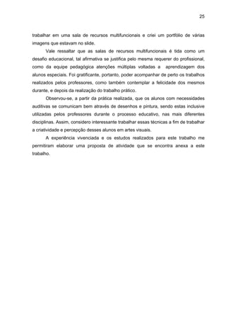 25



trabalhar em uma sala de recursos multifuncionais e criei um portfólio de várias
imagens que estavam no slide.
      Vale ressaltar que as salas de recursos multifuncionais é tida como um
desafio educacional, tal afirmativa se justifica pelo mesma requerer do profissional,
como da equipe pedagógica atenções múltiplas voltadas a           aprendizagem dos
alunos especiais. Foi gratificante, portanto, poder acompanhar de perto os trabalhos
realizados pelos professores, como também contemplar a felicidade dos mesmos
durante, e depois da realização do trabalho prático.
      Observou-se, a partir da prática realizada, que os alunos com necessidades
auditivas se comunicam bem através de desenhos e pintura, sendo estas inclusive
utilizadas pelos professores durante o processo educativo, nas mais diferentes
disciplinas. Assim, considero interessante trabalhar essas técnicas a fim de trabalhar
a criatividade e percepção desses alunos em artes visuais.
      A experiência vivenciada e os estudos realizados para este trabalho me
permitiram elaborar uma proposta de atividade que se encontra anexa a este
trabalho.
 