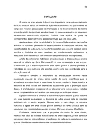26




                                   CONCLUSÃO

      O ensino de artes visuais é de extrema importância para o desenvolvimento
do aluno especial, sendo um método de ação educacional eficaz no que se refere ao
campo dos recursos pedagógicos na dinamização e no desenvolvimento do mesmo
enquanto sujeito. Ao introduzir as artes visuais no processo educativo do aluno com
necessidades educacionais especiais, fazemos uma espécie de ponte de
conhecimento e desenvolvimento pessoal com tudo que está à sua volta.
      A educação em artes visuais trabalha de forma múltipla as várias expressões
artísticas e humanas, permitindo o desenvolvimento e habilidades voltadas nas
especificidades de cada aluno. É importante ressaltar que o ensino especial, como
também a disciplina de artes, precisam ser constantemente aprimorados e
adequados a fim de contribuir com todos que estejam inseridos nesse processo.
      A falta de profissionais habilitados em artes visuais e direcionados ao ensino
especial na cidade de Sena Madureira-AC é uma necessidade a ser suprida,
fazendo com que o ensino especial em artes venha ganhar a devida qualidade e
visibilidade do que realmente ele significa, assim como sua contribuição para a
educação especial.
      Verifica-se    também   a   importância   do   arte/educador   inserido   nessa
modalidade especial de ensino como sujeito de suma importância para o
aprendizado em artes visuais a essa classe de alunos, mediando dessa maneira, a
disciplina de artes visuais em alternativas educacionais para a promoção social
destes. O arte/educador é responsável por alavancar uma rede de ações, voltadas
para a complexidade de se trabalhar com esse grupo específico de alunos.
      É preciso identificar e fomentar a real contribuição da escola, quando trabalha
em seus quadros pedagógicos a disciplina de artes visuais sala de recursos
multifuncionais no ensino especial. Nessas salas, a metodologia, os recursos
humanos e ações em artes visuais podem contribuir de forma positiva com os
estudantes com necessidades especiais em seus diferentes graus de dificuldade.
      Finalmente, destacamos que a propostas vinculadas às artes visuais,
inseridas nas salas de recursos multifuncionais no ensino especial, podem contribuir
para desenvolver as potencialidades e habilidades de cada aluno, respeitando o seu
grau de dificuldades e desenvolvimento e necessidades individuais.
 