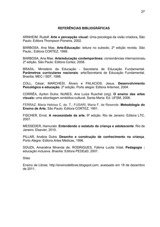 27




                       REFERÊNCIAS BIBLIOGRÁFICAS

ARNHEIM, Rudolf. Arte e percepção visual: Uma psicologia da visão criadora, São
Paulo: Editora Thompson Pioneira, 2002.

BARBOSA, Ana Mae. Arte-Educação: leitura no subsolo, 2º edição revista. São
Paulo,: Editora CORTEZ, 1999.

BARBOSA, Ana Mae. Arte/educação contemporânea: consonâncias internacionais.
2º edição. São Paulo: Editora Cortez, 2008.

BRASIL. Ministério da Educação - Secretaria de Educação Fundamental.
Parâmetros curriculares nacionais: arte/Secretaria de Educação Fundamental.
Brasília: MEC / SEF, 1998.

COLL, César; MARCHESI, Álvaro e PALACIOS, Jesus. Desenvolvimento
Psicológico e educação. 2º edição. Porto alegre: Editora Artemed, 2004.

CORRÊA, Ayrton Dutra; NUNES, Ana Luiza Ruschel (org). O ensino das artes
visuais: uma abordagem simbólico-cultural. Santa Maria: Ed. UFSM, 2006.

FERRAZ, Maria Heloisa C. de. T.; FUSARI, Maria F. de Resende. Metodologia do
Ensino de Arte. São Paulo: Editora CORTEZ, 1991.

FISCHER, Ernst. A necessidade da arte. 9º edição. Rio de Janeiro: Editora LTC,
2007.

MESSEDER, Hamurabi. Entendendo o estatuto da criança e adolescente. Rio de
Janeiro: Elsevier, 2010.

PILLAR, Analice Dutra. Desenho e construção de conhecimento na criança.
Porto Alegre: Editora Artes Médicas, 1996.

SOUZA, Amaralina Miranda de; RODRIGUES, Fátima Lucila Vidal. Pedagogia :
educação inclusiva. Brasília: Editora PEDEaD, 2007.

Sites

Ensino de Libras: http://ensinodelibras.blogspot.com, acessado em 18 de dezembro
de 2011.
 