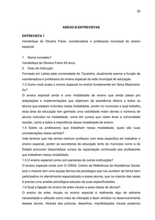30




                            ANEXO B-ENTREVISTAS

ENTREVISTA 1
Vanderleya de Oliveira Freire, coordenadora e professora municipal do ensino
especial.


1. Nome completo?
Vanderleya de Oliveira Freire 28 anos.
2. Grau de Instrução:
Formada em Letras pela universidade do Tocantins, atualmente exerce a função de
coordenadora e professora do ensino especial da rede municipal de educação.
1.3 Como você avalia o ensino especial no ensino fundamental em Sena Madureira-
Ac?
O ensino especial ainda é uma modalidade de ensino que ainda passa pro
adaptações e implementações que objetivam dá assistência efetiva a todos os
alunos que estejam incluídos nessa modalidade, porém no município a qual trabalho,
essa área da educação tem ganhado uma visibilidade maior devido a números de
alunos incluídos na modalidade, como em cursos que visam levar a comunidade
escolar, como a todos a importância dessa modalidade de ensino.
1.4 Sobre os professores que trabalham nessa modalidade, quais são suas
considerações nesse sentido?
Vale lembrar que não temos nenhum professor com área especifica em trabalhar o
ensino especial, porém as secretarias de educação tanto do município como a do
Estado procuram disponibilizar cursos de capacitação continuada aos professores
que trabalham nessa modalidade.
1.5 O ensino especial conta com parcerias de outras instituições?
O ensino especial conta com O CRAS- Centro de Referência da Assistência Social,
pois o mesmo tem uma equipe técnica de psicólogos que nos auxiliam de forma bem
participativa no atendimento especializado a esses alunos, que na maioria das vezes
é preciso uma analise psicológica estudos de suas especificidades.
1.6 Qual a ligação do ensino de artes visuais a essa classe de alunos?
O ensino da artes visuais no ensino especial é realmente algo de extrema
necessidade e utilizado como meio de interação e fazer artístico no desenvolvimento
desses alunos. Através das pinturas, desenhos, manifestações visuais podemos
 