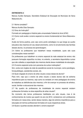 32



ENTREVISTA 2
Marcos Aurélio Sampaio, Secretário Estadual de Educação do Município de Sena
Madureira-Ac.


2.1 Nome completo?
Marcos Aurélio Dias Sampaio
2.2 Grau de Instrução?
Formado em pedagogia e História pela universidade Federal do Acre UFAC.
2.3 Como você avalia o ensino especial no ensino fundamental em Sena Madureira-
Ac?
Avalio de forma positiva, pois vejo como ponto estratégico no que tange ao auxilio
educativo dos mesmos em seu desenvolvimento, como no envolvimento das famílias
desses alunos, no processo de aprendizagem.
2.4 Sobre os professores que trabalham nessa modalidade, quais são suas
considerações nesse sentido?
Os professores que trabalham no ensino especial da rede estadual de ensino não
possuem formação especifica na área, no entanto, a secretaria disponibiliza cursos
que são voltados a capacitação dos mesmos diante dessa modalidade de educação.
2.5 O ensino especial conta com parcerias de outras instituições?
Sim, conta com órgãos da rede de assistência social do município, como psicólogos,
fonoaudiólogos, assistentes sociais, etc.
2.6 Qual a ligação do ensino de artes visuais a essa classe de alunos?
Para mim, vejo que o ensino de artes visuais a esses alunos são de extrema
importância para os mesmos, vejo como na verdade um meio pedagógico de ensino
de trabalhas as deficiências dos mesmos, a fim de avançar no processo de artístico,
social, familiar e educacional dos mesmos.
2.7 No quadro de professores da modalidade de ensino especial existem
professores formados na área especifica de artes visuais?
No momento não temos professores habilitados em arte visuais, mas é de
conhecimentos de muitos que apartir do ano de 2012, contaremos com professores
formados em nessa área, sendo dessa maneira, algo de extrema importância para a
educação em termos profissionais formados em suas respectivas áreas.
2.8 Quais e quantas escolas atendem o ensino especial?
 
